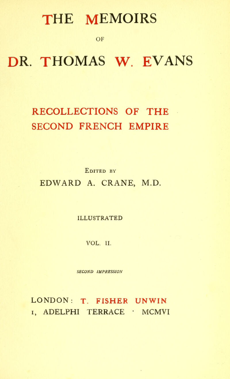 OF DR. THOMAS W. EVANS RECOLLECTIONS OF THE SECOND FRENCH EMPIRE Edited by EDWARD A. CRANE, M.D. ILLUSTRATED VOL. 11. SECOND IMPRESSION LONDON: T. FISHER UNWIN I, ADELPHI TERRACE • MCMVI