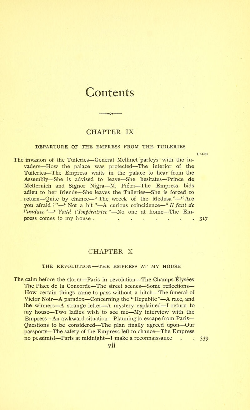 Contents CHAPTER IX DEPARTURE OF THE EMPRESS FROM THE TUILERIES PAGE The invasion of the Tuileries—General Mellinet parleys with the in- vaders—How the palace was protected—The interior of the Tuileries—The Empress waits in the palace to hear from the Assembly—She is advised to leave—She hesitates—Prince de Metternich and Signor Nigra—M. Pietri—The Empress bids adieu to her friends—She leaves the Tuileries—She is forced to , return—Quite by chance—“ The wreck of the Medusa ”—“ Are you afraid ? ”—“ Not a bit ”—A curious coincidence—“ 11 faut de Vaudace'—^^Voild VImpcratrice—No one at home—The Em- press comes to my house 317 CHAPTER X THE REVOLUTION—THE EMPRESS AT MY HOUSE The calm before the storm—Paris in revolution—The Champs Elysees The Place de la Concorde—The street scenes—Some reflections— How certain things came to pass without a hitch—The funeral of Victor Noir—A paradox—Concerning the “Republic”—A race, and the winners—A strange letter—A mystery explained—I return to my house—Two ladies wish to see me—My interview with the Empress—An awkward situation—Planning to escape from Paris— Questions to be considered—The plan finally agreed upon—Our passports—The safety of the Empress left to chance—The Empress no pessimist—Paris at midnight—I make a reconnaissance . . 339