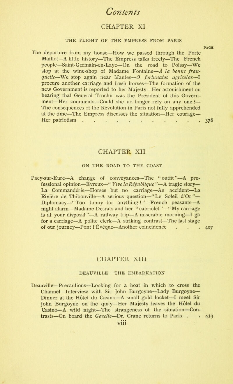 CHAPTER XI THE FLIGHT OF THE EMPRESS FROM PARIS PAGE The departure from my house—How we passed through the Porte Maillot—A little history—The Empress talks freely—The French people—Saint-Germain-en-Laye—On the road to Poissy—We stop at the wine-shop of Madame Fontaine—A la bonne fran- quette—We stop again near Mantes—O fortunatos agricolas—I procure another carriage and fresh horses—The formation of the new Government is reported to her Majesty—Her astonishment on hearing that General Trochu was the President of this Govern- ment—Her comments—Could she no longer rely on any one ?— The consequences of the Revolution in Paris not fully apprehended at the time—The Empress discusses the situation—Her courage— Her patriotism 378 CHAPTER XII ON THE ROAD TO THE COAST Pacy-sur-Eure—A change of conveyances—The “outfit”—A pro- fessional opinion—Evreux—“ VivelaRepiibliqtie ”—A tragic story— La Commanderie—Horses but no carriage—An accident—La Riviere de Thibouville—A serious question—“ Le Soleil d’Or ”— Diplomacy—“Too funny for anything!”—French peasants—A night alarm—Madame Desrats and her “ cabriolet ”—“ My carriage is at your disposal ”—A railway trip—A miserable morning—I go for a carriage—A polite clerk—A striking contrast—The last stage of our journe}^—Pont I’Eveque—Another coincidence . . . 407 CHAPTER XIII DEAUVILLE—THE EMBARKATION Deauville—Precautions—Looking for a boat in which to cross the Channel—Interview with Sir John Burgoyne—Lady Burgoyne— Dinner at the Hotel du Casino—A small gold locket—I meet Sir John Burgoyne on the quay—Her Majesty leaves the Hotel du Casino—A wild night—The strangeness of the situation—Con- trasts—On board the Gazelle—Dr. Crane returns to Paris . . 439