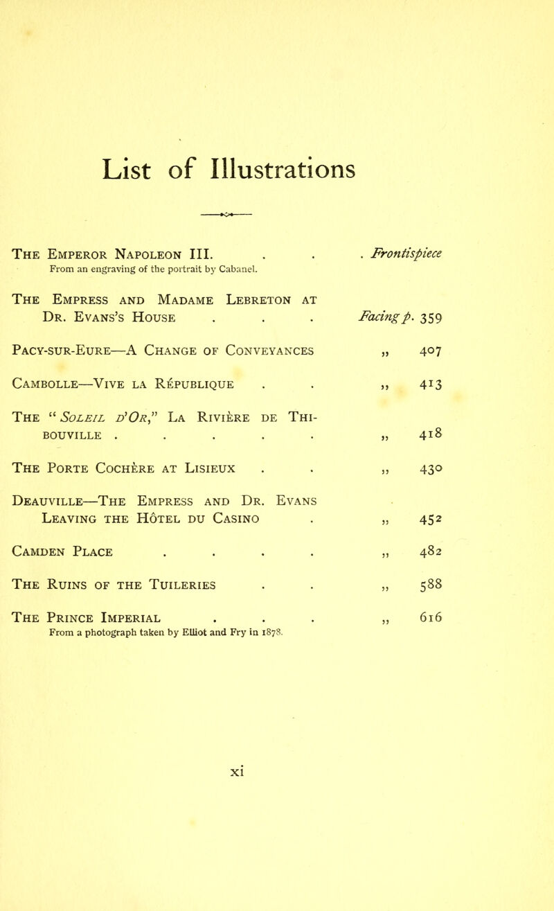 List of Illustrations The Emperor Napoleon III. . . . Frontispiece From an engraving of the portrait by Cabanel. The Empress and Madame Lebreton at Dr. Evans’s House . . . Facingp. 359 Pacy-sur-Eure—A Change of Conveyances „ 4^7 Cambolle—Vive la Republique . . ,, 4^3 The “ SoLEiL FOrP La Riviere de Thi- BouviLLE ..... „ 41^ The Porte Cochere at Lisieux . . ,, 430 Deauville—The Empress and Dr. Evans Leaving the Hotel du Casino . ,,452 Camden Place . . . . ,,482 The Ruins of the Tuileries . . ,, 588 The Prince Imperial ... ,, 616 From a photograph taken by Elliot and Fry in 1878.