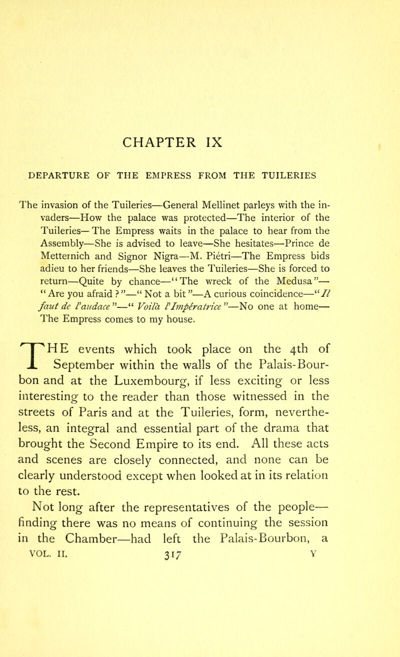 CHAPTER IX DEPARTURE OF THE EMPRESS FROM THE TUILERIES The invasion of the Tuileries—General Mellinet parleys with the in- vaders—How the palace was protected—The interior of the Tuileries—The Empress waits in the palace to hear from the Assembly—She is advised to leave—She hesitates—Prince de Metternich and Signor Nigra—M. Pietri—The Empress bids adieu to her friends—She leaves the Tuileries—She is forced to return—Quite by chance—“The wreck of the Medusa”— “ Are you afraid ? ”—“ Not a bit ”—A curious coincidence—“// faut de Vaudace ”—“ Vot7a VImperatrice ”—No one at home— The Empress comes to my house. HE events which took place on the 4th of September within the walls of the Palais-Bour- bon and at the Luxembourg, if less exciting or less interesting to the reader than those witnessed in the streets of Paris and at the Tuileries, form, neverthe- less, an integral and essential part of the drama that brought the Second Empire to its end. All these acts and scenes are closely connected, and none can be clearly understood except when looked at in its relation to the rest. Not long after the representatives of the people— finding there was no means of continuing the session in the Chamber—had left the Palais-Bourbon, a