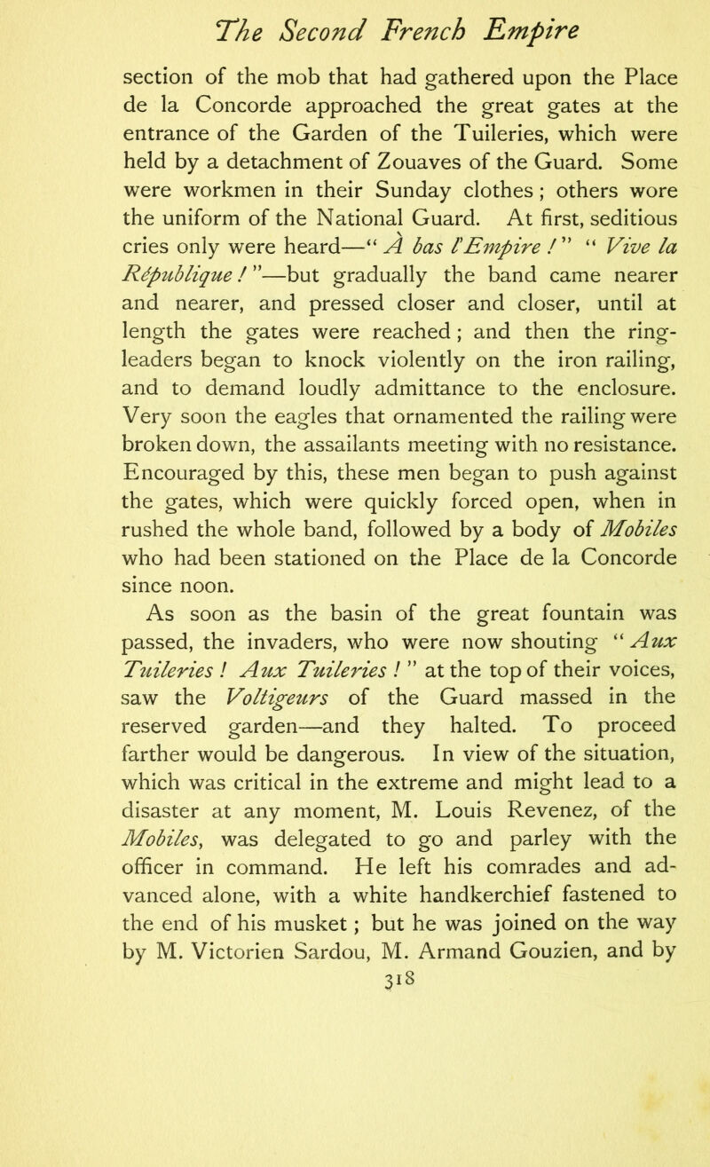 section of the mob that had gathered upon the Place de la Concorde approached the great gates at the entrance of the Garden of the Tuileries, which were held by a detachment of Zouaves of the Guard. Some were workmen in their Sunday clothes; others wore the uniform of the National Guard. At first, seditious cries only were heard—“ A bas I'Empire I' “ Vive la Rdpublique ! ”—but gradually the band came nearer and nearer, and pressed closer and closer, until at length the gates were reached ; and then the ring- leaders began to knock violently on the iron railing, and to demand loudly admittance to the enclosure. Very soon the eagles that ornamented the railing were broken down, the assailants meeting with no resistance. Encouraged by this, these men began to push against the gates, which were quickly forced open, when in rushed the whole band, followed by a body of Mobiles who had been stationed on the Place de la Concorde since noon. As soon as the basin of the great fountain was passed, the invaders, who were now shouting '' Aux Tuileries ! Aux Tuileries I ” at the top of their voices, saw the Voltigeurs of the Guard massed in the reserved garden—and they halted. To proceed farther would be dangerous. In view of the situation, which was critical in the extreme and might lead to a disaster at any moment, M. Louis Revenez, of the Mobiles, was delegated to go and parley with the officer in command. He left his comrades and ad- vanced alone, with a white handkerchief fastened to the end of his musket; but he was joined on the way by M. Victorien Sardou, M. Armand Gouzien, and by