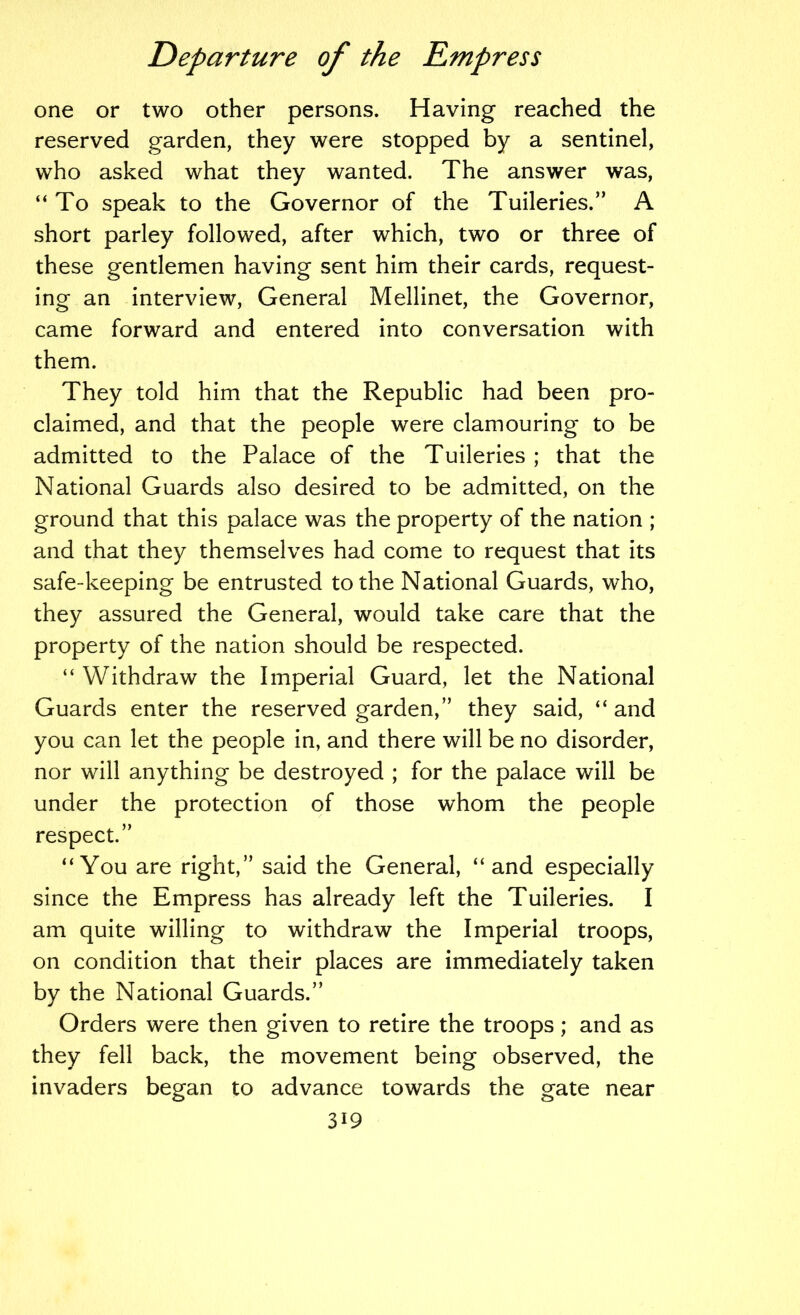 one or two other persons. Having reached the reserved garden, they were stopped by a sentinel, who asked what they wanted. The answer was, “To speak to the Governor of the Tuileries.” A short parley followed, after which, two or three of these gentlemen having sent him their cards, request- ing an interview. General Mellinet, the Governor, came forward and entered into conversation with them. They told him that the Republic had been pro- claimed, and that the people were clamouring to be admitted to the Palace of the Tuileries ; that the National Guards also desired to be admitted, on the ground that this palace was the property of the nation ; and that they themselves had come to request that its safe-keeping be entrusted to the National Guards, who, they assured the General, would take care that the property of the nation should be respected. “ Withdraw the Imperial Guard, let the National Guards enter the reserved garden,” they said, “ and you can let the people in, and there will be no disorder, nor will anything be destroyed ; for the palace will be under the protection of those whom the people respect.” “You are right,” said the General, “and especially since the Empress has already left the Tuileries. I am quite willing to withdraw the Imperial troops, on condition that their places are immediately taken by the National Guards.” Orders were then given to retire the troops; and as they fell back, the movement being observed, the invaders began to advance towards the gate near