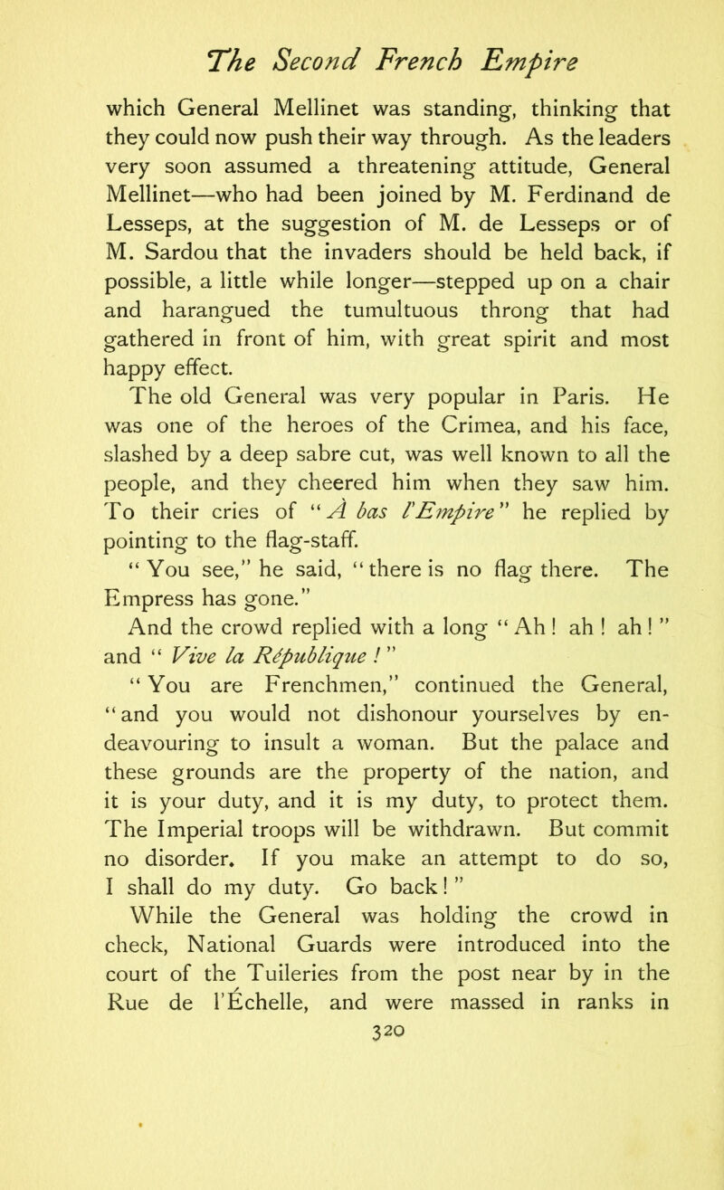 which General Mellinet was standing, thinking that they could now push their way through. As the leaders very soon assumed a threatening attitude, General Mellinet—who had been joined by M. Ferdinand de Lesseps, at the suggestion of M. de Lesseps or of M. Sardou that the invaders should be held back, if possible, a little while longer—stepped up on a chair and harangued the tumultuous throng that had gathered in front of him, with great spirit and most happy effect. The old General was very popular in Paris. He was one of the heroes of the Crimea, and his face, slashed by a deep sabre cut, was well known to all the people, and they cheered him when they saw him. To their cries of ''A bas rEmpire'' he replied by pointing to the flag-staff. “You see,” he said, “there is no flag there. The Empress has gone.” And the crowd replied with a long “ Ah ! ah ! ah ! ” and “ Vive la R^publique ! “ You are Frenchmen,” continued the General, “and you would not dishonour yourselves by en- deavouring to insult a woman. But the palace and these grounds are the property of the nation, and it is your duty, and it is my duty, to protect them. The Imperial troops will be withdrawn. But commit no disorder* If you make an attempt to do so, I shall do my duty. Go back! ” While the General was holding the crowd in check. National Guards were introduced into the court of the Tuileries from the post near by in the Rue de I’Echelle, and were massed in ranks in