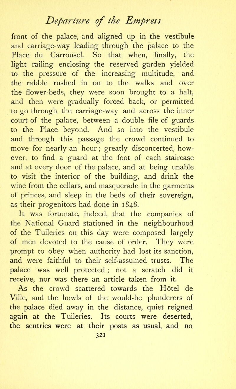 front of the palace, and aligned up in the vestibule and carriage-way leading through the palace to the Place du Carrousel. So that when, finally, the light railing enclosing the reserved garden yielded to the pressure of the increasing multitude, and the rabble rushed in on to the walks and over the flower-beds, they were soon brought to a halt, and then were gradually forced back, or permitted to go through the carriage-way and across the inner court of the palace, between a double file of guards to the Place beyond. And so into the vestibule and through this passage the crowd continued to move for nearly an hour ; greatly disconcerted, how- ever, to find a guard at the foot of each staircase and at every door of the palace, and at being unable to visit the interior of the building, and drink the wine from the cellars, and masquerade in the garments of princes, and sleep in the beds of their sovereign, as their progenitors had done in 1848. It was fortunate, indeed, that the companies of the National Guard stationed in the neighbourhood of the Tuileries on this day were composed largely of men devoted to the cause of order. They were prompt to obey when authority had lost its sanction, and were faithful to their self-assumed trusts. The palace was well protected ; not a scratch did it receive, nor was there an article taken from it. As the crowd scattered towards the Hotel de Ville, and the howls of the would-be plunderers of the palace died away in the distance, quiet reigned again at the Tuileries. Its courts were deserted, the sentries were at their posts as usual, and no