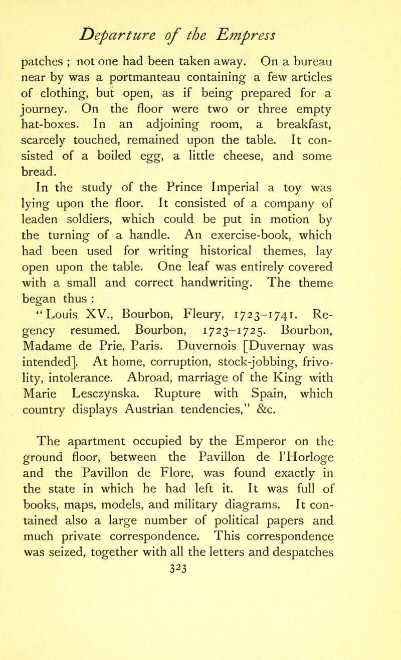 patches ; not one had been taken away. On a bureau near by was a portmanteau containing a few articles of clothing, but open, as if being prepared for a journey. On the floor were two or three empty hat-boxes. In an adjoining room, a breakfast, scarcely touched, remained upon the table. It con- sisted of a boiled egg, a little cheese, and some bread. In the study of the Prince Imperial a toy was lying upon the floor. It consisted of a company of leaden soldiers, which could be put in motion by the turning of a handle. An exercise-book, which had been used for writing historical themes, lay open upon the table. One leaf was entirely covered with a small and correct handwriting. The theme began thus : “Louis XV., Bourbon, Fleury, 1723-1741. Re- gency resumed. Bourbon, 1723-1725. Bourbon, Madame de Prie, Paris. Duvernois [Duvernay was intended]. At home, corruption, stock-jobbing, frivo- lity, intolerance. Abroad, marriage of the King with Marie Lesczynska. Rupture with Spain, which country displays Austrian tendencies,” &c. The apartment occupied by the Emperor on the ground floor, between the Pavilion de THorloge and the Pavilion de Flore, was found exactly in the state in which he had left it. It was full of books, maps, models, and military diagrams. It con- tained also a large number of political papers and much private correspondence. This correspondence was seized, together with all the letters and despatches