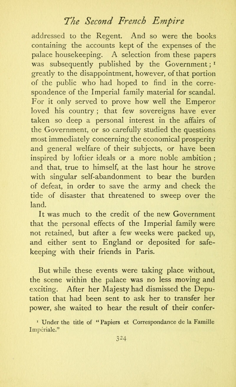 addressed to the Regent. And so were the books containing the accounts kept of the expenses of the palace housekeeping. A selection from these papers was subsequently published by the Government; ^ greatly to the disappointment, however, of that portion of the public who had hoped to find in the corre- spondence of the Imperial family material for scandal. For it only served to prove how well the Emperor loved his country ; that few sovereigns have ever taken so deep a personal interest in the affairs of the Government, or so carefully studied the questions most immediately concerning the economical prosperity and general welfare of their subjects, or have been inspired by loftier ideals or a more noble ambition ; and that, true to himself, at the last hour he strove with singular self-abandonment to bear the burden of defeat, in order to save the army and check the tide of disaster that threatened to sweep over the land. It was much to the credit of the new Government that the personal effects of the Imperial family were not retained, but after a few weeks were packed up, and either sent to England or deposited for safe- keeping with their friends in Paris. But while these events were taking place without, the scene within the palace was no less moving and exciting. After her Majesty had dismissed the Depu- tation that had been sent to ask her to transfer her power, she waited to hear the result of their confer-  Under the title of “ Papiers et Correspondance de la Famille Impcriale.”