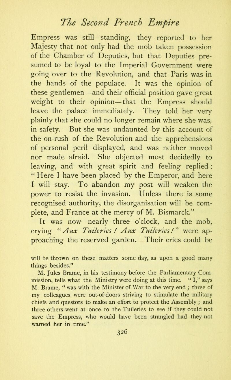 Empress was still standing, they reported to her Majesty that not only had the mob taken possession of the Chamber of Deputies, but that Deputies pre- sumed to be loyal to the Imperial Government were going over to the Revolution, and that Paris was in the hands of the populace. It was the opinion of these gentlemen—and their official position gave great weight to their opinion—that the Empress should leave the palace immediately. They told her very plainly that she could no longer remain where she was, in safety. But she was undaunted by this account of the on-rush of the Revolution and the apprehensions of personal peril displayed, and was neither moved nor made afraid. She objected most decidedly to leaving, and with great spirit and feeling replied : Here I have been placed by the Emperor, and here I will stay. To abandon my post will weaken the power to resist the invasion. Unless there is some recognised authority, the disorganisation will be com- plete, and France at the mercy of M. Bismarck.” It was now nearly three o’clock, and the mob, crying ''Aux Tuileries I Aux Tuileries! were ap- proaching the reserved garden. Their cries could be will be thrown on these matters some day, as upon a good many things besides.” M. Jules Brame, in his testimony before the Parliamentary Com- mission, tells what the Ministry were doing at this time. “ I,” says M. Brame, “ was with the Minister of War to the very end; three of my colleagues were out-of-doors striving to stimulate the military chiefs and questors to make an effort to protect the Assembly; and three others went at once to the Tuileries to see if they could not save the Empress, who would have been strangled had they not warned her in time.”