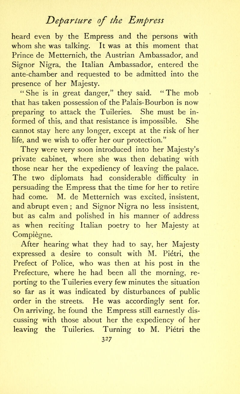 heard even by the Empress and the persons with whom she was talking. It was at this moment that Prince de Metternich, the Austrian Ambassador, and Signor Nigra, the Italian Ambassador, entered the ante-chamber and requested to be admitted into the presence of her Majesty. “She is in great danger,” they said. “The mob that has taken possession of the Palais-Bourbon is now preparing to attack the Tuileries. She must be in- formed of this, and that resistance is impossible. She cannot stay here any longer, except at the risk of her life, and we wish to offer her our protection.” They were very soon introduced into her Majesty’s private cabinet, where she was then debating with those near her the expediency of leaving the palace. The two diplomats had considerable difficulty in persuading the Empress that the time for her to retire had come. M. de Metternich was excited, insistent, and abrupt even ; and Signor Nigra no less insistent, but as calm and polished in his manner of address as when reciting Italian poetry to her Majesty at Compiegne. After hearing what they had to say, her Majesty expressed a desire to consult with M. Pietri, the Prefect of Police, who was then at his post in the Prefecture, where he had been all the morning, re- porting to the Tuileries every few minutes the situation so far as it was indicated by disturbances of public order in the streets. He was accordingly sent for. On arriving, he found the Empress still earnestly dis- cussing with those about her the expediency of her leaving the Tuileries. Turning to M. Pietri the