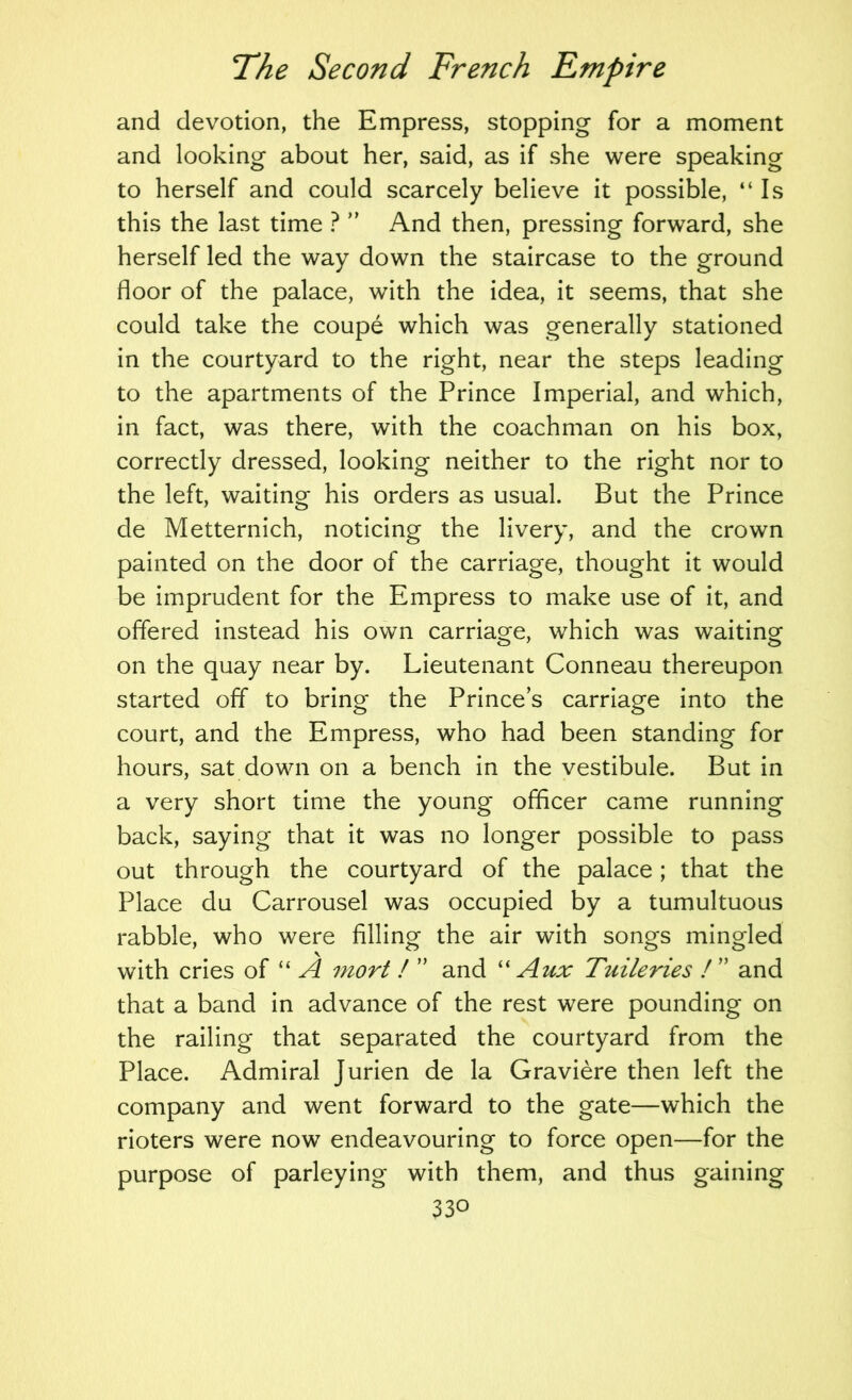and devotion, the Empress, stopping for a moment and looking about her, said, as if she were speaking to herself and could scarcely believe it possible, “Is this the last time ? And then, pressing forward, she herself led the way down the staircase to the ground floor of the palace, with the idea, it seems, that she could take the coupe which was generally stationed in the courtyard to the right, near the steps leading to the apartments of the Prince Imperial, and which, in fact, was there, with the coachman on his box, correctly dressed, looking neither to the right nor to the left, waiting his orders as usual. But the Prince de Metternich, noticing the livery, and the crown painted on the door of the carriage, thought it would be imprudent for the Empress to make use of it, and offered instead his own carriage, which was waiting on the quay near by. Lieutenant Conneau thereupon started off to bring the Princes carriage into the court, and the Empress, who had been standing for hours, sat down on a bench in the vestibule. But in a very short time the young officer came running back, saying that it was no longer possible to pass out through the courtyard of the palace; that the Place du Carrousel was occupied by a tumultuous rabble, who were filling the air with songs mingled with cries of “ A mort ! ” and '' Aux Tuileries I ” and that a band in advance of the rest were pounding on the railing that separated the courtyard from the Place. Admiral Jurien de la Graviere then left the company and went forward to the gate—which the rioters were now endeavouring to force open—for the purpose of parleying with them, and thus gaining