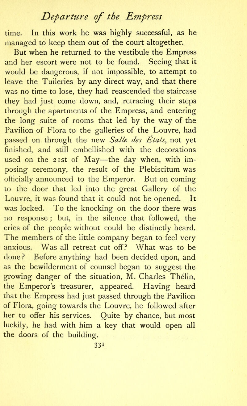 time. In this work he was highly successful, as he managed to keep them out of the court altogether. But when he returned to the vestibule the Empress and her escort were not to be found. Seeing that it would be dangerous, if not impossible, to attempt to leave the Tuileries by any direct way, and that there was no time to lose, they had reascended the staircase they had just come down, and, retracing their steps through the apartments of the Empress, and entering the long suite of rooms that led by the way of the Pavilion of Flora to the galleries of the Louvre, had passed on through the new Salle des £tatSy not yet finished, and still embellished with the decorations used on the 21st of May—the day when, with im- posing ceremony, the result of the Plebiscitum was officially announced to the Emperor. But on coming to the door that led into the great Gallery of the Louvre, it was found that it could not be opened. It was locked. To the knocking on the door there was no response ; but, in the silence that followed, the cries of the people without could be distinctly heard. The members of the little company began to feel very anxious. Was all retreat cut off? What was to be done ? Before anything had been decided upon, and as the bewilderment of counsel began to suggest the growing danger of the situation, M. Charles Thelin, the Emperors treasurer, appeared. Having heard that the Empress had just passed through the Pavilion of Flora, going towards the Louvre, he followed after her to offer his services. Quite by chance, but most luckily, he had with him a key that would open all the doors of the building.