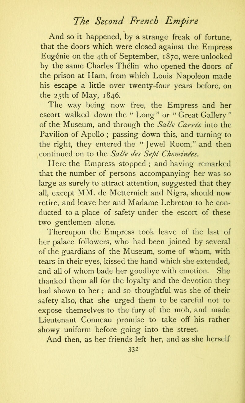 And so it happened, by a strange freak of fortune, that the doors which were closed against the Empress Eugdnie on the 4th of September, 1870, were unlocked by the same Charles Th^lin who opened the doors of the prison at Ham, from which Louis Napoleon made his escape a little over twenty-four years before, on the 25th of May, 1846. The way being now free, the Empress and her escort walked dowm the “ Long” or “ Great Gallery ” of the Museum, and through the Salle Carrde into the Pavilion of Apollo ; passing down this, and turning to the right, they entered the “Jewel Room,” and then continued on to the Salle des Sept Chemmdes. Here the Empress stopped ; and having remarked that the number of persons accompanying her was so large as surely to attract attention, suggested that they all, except MM. de Metternich and Nigra, should now retire, and leave her and Madame Lebreton to be con- ducted to a place of safety under the escort of these two gentlemen alone. Thereupon the Empress took leave of the last of her palace followers, who had been joined by several of the guardians of the Museum, some of whom, with tears in their eyes, kissed the hand which she extended, and all of whom bade her goodbye with emotion. She thanked them all for the loyalty and the devotion they had shown to her ; and so thoughtful was she of their safety also, that she urged them to be careful not to expose themselves to the fury of the mob, and made Lieutenant Conneau promise to take off his rather showy uniform before going into the street. And then, as her friends left her, and as she herself