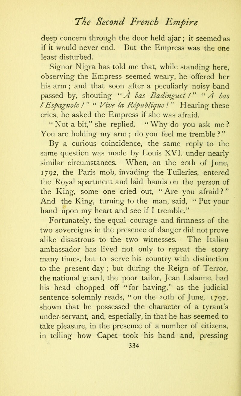 deep concern through the door held ajar; it seemed as if it would never end. But the Empress was the one least disturbed. Signor Nigra has told me that, while standing here, observing the Empress seemed weary, he offered her his arm ; and that soon after a peculiarly noisy band passed by, shouting ''A bas Badinguet A' ''A bas rEspagnole I ” “ Vive la Rdpublique ! ” Hearing these cries, he asked the Empress if she was afraid. “ Not a bit,” she replied. “ Why do you ask me ? You are holding my arm ; do you feel me tremble ? ” By a curious coincidence, the same reply to the same question was made by Louis XVI. under nearly similar circumstances. When, on the 20th of June, 1792, the Paris mob, invading the Tuileries, entered the Royal apartment and laid hands on the person of the King, some one cried out, “ Are you afraid ? ” And the King, turning to the man, said, “ Put your hand upon my heart and see if I tremble.” Fortunately, the equal courage and firmness of the two sovereigns in the presence of danger did not prove alike disastrous to the two witnesses. The Italian ambassador has lived not only to repeat the story many times, but to serve his country with distinction to the present day ; but during the Reign of Terror, the national guard, the poor tailor, Jean Lalanne, had his head chopped off “for having,” as the judicial sentence solemnly reads, “on the 20th of June, 1792, shown that he possessed the character of a tyrant’s under-servant, and, especially, in that he has seemed to take pleasure, in the presence of a number of citizens, in telling how Capet took his hand and, pressing