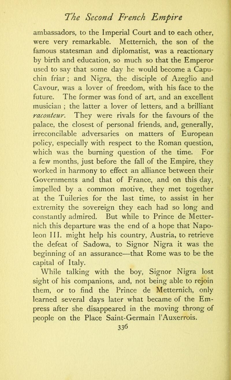 ambassadors, to the Imperial Court and to each other, were very remarkable. Metternich, the son of the famous statesman and diplomatist, was a reactionary by birth and education, so much so that the Emperor used to say that some day he would become a Capu- chin friar ; and Nigra, the disciple of Azeglio and Cavour, was a lover of freedom, with his face to the future. The former was fond of art, and an excellent musician ; the latter a lover of letters, and a brilliant raconteur. They were rivals for the favours of the palace, the closest of personal friends, and, generally, irreconcilable adversaries on matters of European policy, especially with respect to the Roman question, which was the burning question of the time. For a few months, just before the fall of the Empire, they worked in harmony to effect an alliance between their Governments and that of France, and on this day, impelled by a common motive, they met together at the Tuileries for the last time, to assist in her extremity the sovereign they each had so long and constantly admired. But while to Prince de Metter- nich this departure was the end of a hope that Napo- leon III. might help his country, Austria, to retrieve the defeat of Sadowa, to Signor Nigra it was the beginning of an assurance—that Rome was to be the capital of Italy. While talking with the boy, Signor Nigra lost sight of his companions, and, not being able to rejoin them, or to find the Prince de Metternich, only learned several days later what became of the Em- press after she disappeared in the moving throng of people on the Place Saint-Germain I’Auxerrois. 33b