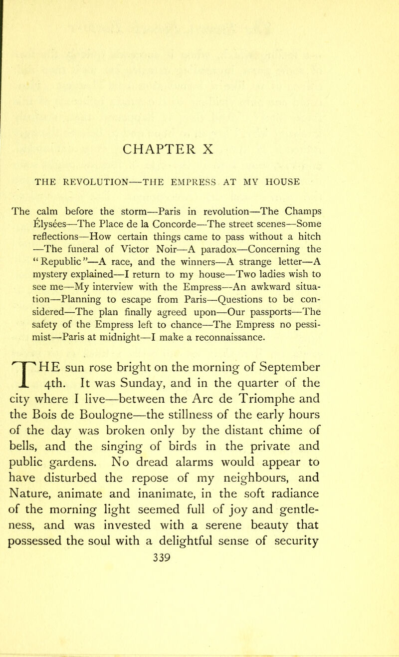 CHAPTER X THE REVOLUTION—THE EMPRESS AT MY HOUSE The calm before the storm—Paris in revolution—The Champs Elysees—The Place de la Concorde—The street scenes—Some reflections—How certain things came to pass without a hitch —The funeral of Victor Noir—A paradox—Concerning the “Republic”—A race, and the winners—A strange letter—A mystery explained—I return to my house—Two ladies wish to see me—My interview with the Empress—An awkward situa- tion—Planning to escape from Paris—Questions to be con- sidered—The plan finally agreed upon—Our passports—The safety of the Empress left to chance—The Empress no pessi- mist—Paris at midnight—I make a reconnaissance. The sun rose bright on the morning of September 4th. It was Sunday, and in the quarter of the city where I live—between the Arc de Triomphe and the Bois de Boulogne—the stillness of the early hours of the day was broken only by the distant chime of bells, and the singing of birds in the private and public gardens. No dread alarms would appear to have disturbed the repose of my neighbours, and Nature, animate and inanimate, in the soft radiance of the morning light seemed full of joy and gentle- ness, and was invested with a serene beauty that possessed the soul with a delightful sense of security