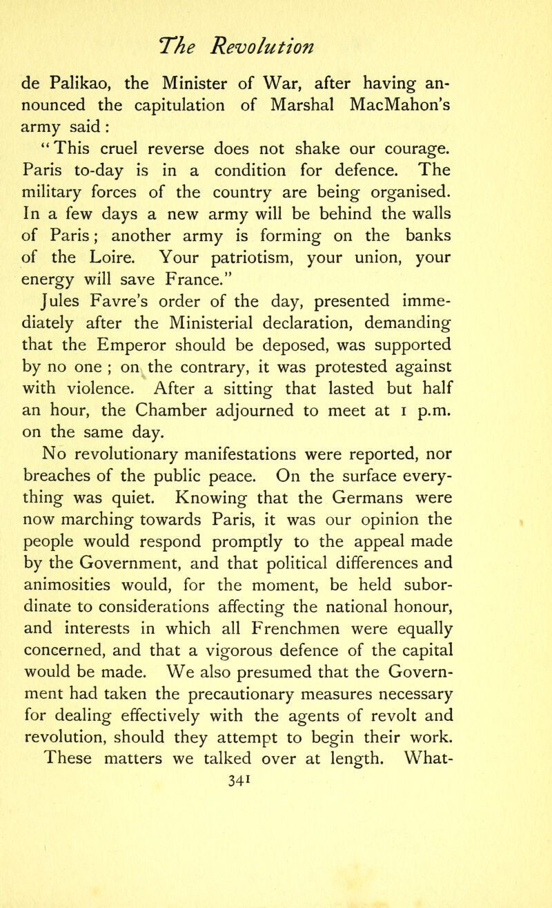 de Palikao, the Minister of War, after having an- nounced the capitulation of Marshal MacMahon’s army said : “This cruel reverse does not shake our courage. Paris to-day is in a condition for defence. The military forces of the country are being organised. In a few days a new army will be behind the walls of Paris; another army is forming on the banks of the Loire. Your patriotism, your union, your energy will save France.” Jules Favre’s order of the day, presented imme- diately after the Ministerial declaration, demanding that the Emperor should be deposed, was supported by no one ; on the contrary, it was protested against with violence. After a sitting that lasted but half an hour, the Chamber adjourned to meet at i p.m. on the same day. No revolutionary manifestations were reported, nor breaches of the public peace. On the surface every- thing was quiet. Knowing that the Germans were now marching towards Paris, it was our opinion the people would respond promptly to the appeal made by the Government, and that political differences and animosities would, for the moment, be held subor- dinate to considerations affecting the national honour, and interests in which all Frenchmen were equally concerned, and that a vigorous defence of the capital would be made. We also presumed that the Govern- ment had taken the precautionary measures necessary for dealing effectively with the agents of revolt and revolution, should they attempt to begin their work. These matters we talked over at length. What-