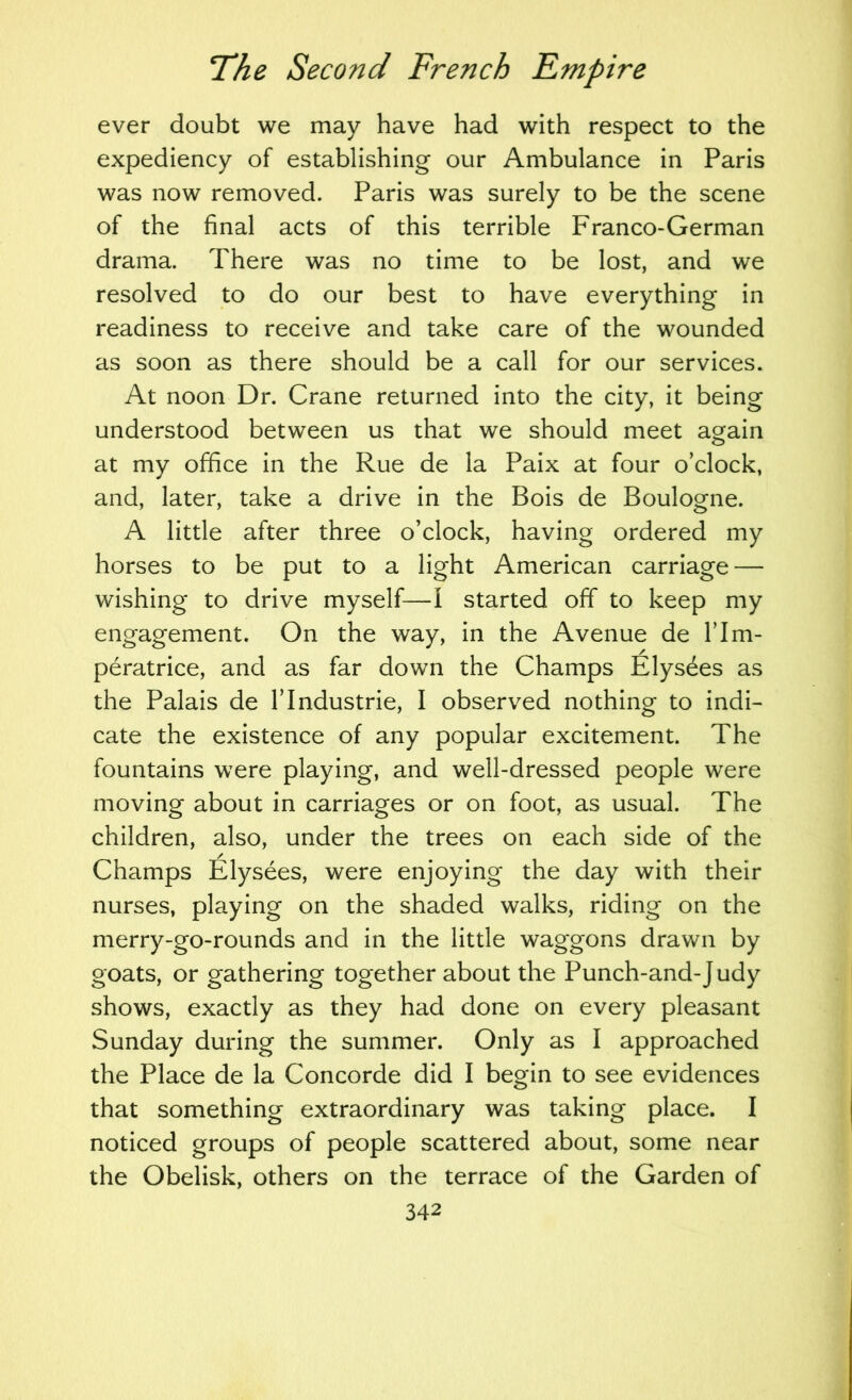 ever doubt we may have had with respect to the expediency of establishing our Ambulance in Paris was now removed. Paris was surely to be the scene of the final acts of this terrible Franco-German drama. There was no time to be lost, and we resolved to do our best to have everything in readiness to receive and take care of the wounded as soon as there should be a call for our services. At noon Dr. Crane returned into the city, it being understood between us that we should meet again at my office in the Rue de la Paix at four o’clock, and, later, take a drive in the Bois de Boulogne. A little after three o’clock, having ordered my horses to be put to a light American carriage — wishing to drive myself—I started off to keep my engagement. On the way, in the Avenue de I’lm- peratrice, and as far down the Champs Elys^es as the Palais de 1’Industrie, I observed nothing to indi- cate the existence of any popular excitement. The fountains were playing, and well-dressed people were moving about in carriages or on foot, as usual. The children, also, under the trees on each side of the Champs Elysees, were enjoying the day with their nurses, playing on the shaded walks, riding on the merry-go-rounds and in the little waggons drawn by goats, or gathering together about the Punch-and-J udy shows, exactly as they had done on every pleasant Sunday during the summer. Only as I approached the Place de la Concorde did I begin to see evidences that something extraordinary was taking place. I noticed groups of people scattered about, some near the Obelisk, others on the terrace of the Garden of