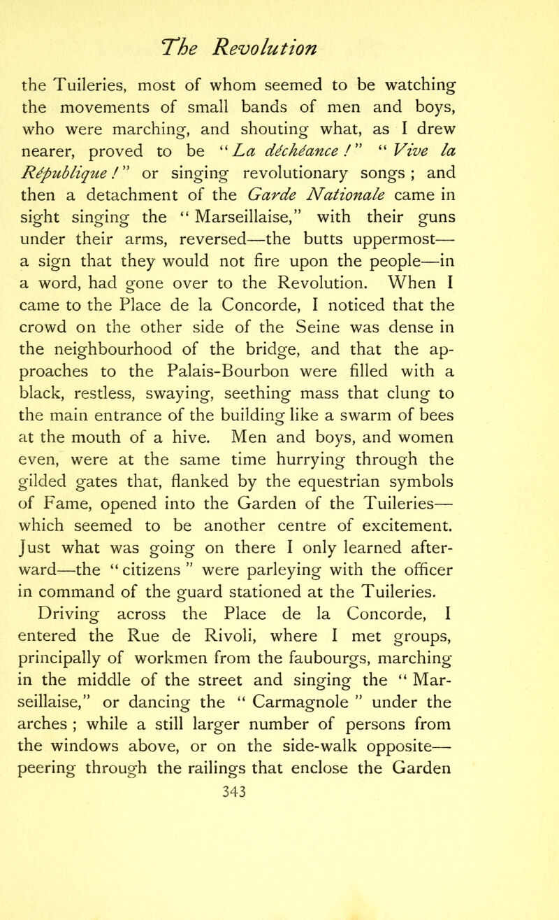 the Tuileries, most of whom seemed to be watching the movements of small bands of men and boys, who were marching, and shouting what, as I drew nearer, proved to be 'La ddchdance L' Vive la Rdpublique! ” or singing revolutionary songs ; and then a detachment of the Garde Nationale came in sight singing the ‘‘ Marseillaise,” with their guns under their arms, reversed—the butts uppermost— a sign that they would not fire upon the people—in a word, had gone over to the Revolution. When I came to the Place de la Concorde, I noticed that the crowd on the other side of the Seine was dense in the neighbourhood of the bridge, and that the ap- proaches to the Palais-Bourbon were filled with a black, restless, swaying, seething mass that clung to the main entrance of the building like a swarm of bees at the mouth of a hive. Men and boys, and women even, were at the same time hurrying through the gilded gates that, flanked by the equestrian symbols of Fame, opened into the Garden of the Tuileries— which seemed to be another centre of excitement. Just what was going on there I only learned after- ward—the “ citizens ” were parleying with the officer in command of the guard stationed at the Tuileries. Driving across the Place de la Concorde, I entered the Rue de Rivoli, where I met groups, principally of workmen from the faubourgs, marching in the middle of the street and singing the “ Mar- seillaise,” or dancing the “ Carmagnole ” under the arches ; while a still larger number of persons from the windows above, or on the side-walk opposite— peering through the railings that enclose the Garden
