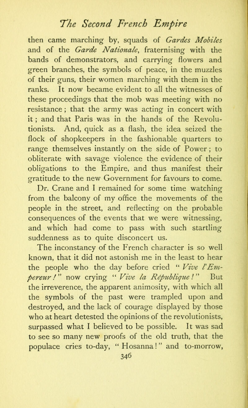 then came marching by, squads of Gardes Mobiles and of the Garde Nationale, fraternising with the bands of demonstrators, and carrying flowers and green branches, the symbols of peace, in the muzzles of their guns, their women marching with them in the ranks. It now became evident to all the witnesses of these proceedings that the mob was meeting with no resistance ; that the army was acting in concert with it; and that Paris was in the hands of the Revolu- tionists. And, quick as a flash, the idea seized the flock of shopkeepers in the fashionable quarters to range themselves instantly on the side of Power ; to obliterate with savage violence the evidence of their obligations to the Empire, and thus manifest their gratitude to the new Government for favours to come. Dr. Crane and I remained for some time watching from the balcony of my office the movements of the people in the street, and reflecting on the probable consequences of the events that we were witnessing, and which had come to pass with such startling suddenness as to quite disconcert us. The inconstancy of the French character is so well known, that it did not astonish me in the least to hear the people who the day before cried “ Vive 1'Em- pereur!'' now crying “ Vive la Rdpublique V But the irreverence, the apparent animosity, with which all the symbols of the past were trampled upon and destroyed, and the lack of courage displayed by those who at heart detested the opinions of the revolutionists, surpassed what I believed to be possible. It was sad to see so many new proofs of the old truth, that the populace cries to-day, “ Hosanna! ” and to-morrow, 34d