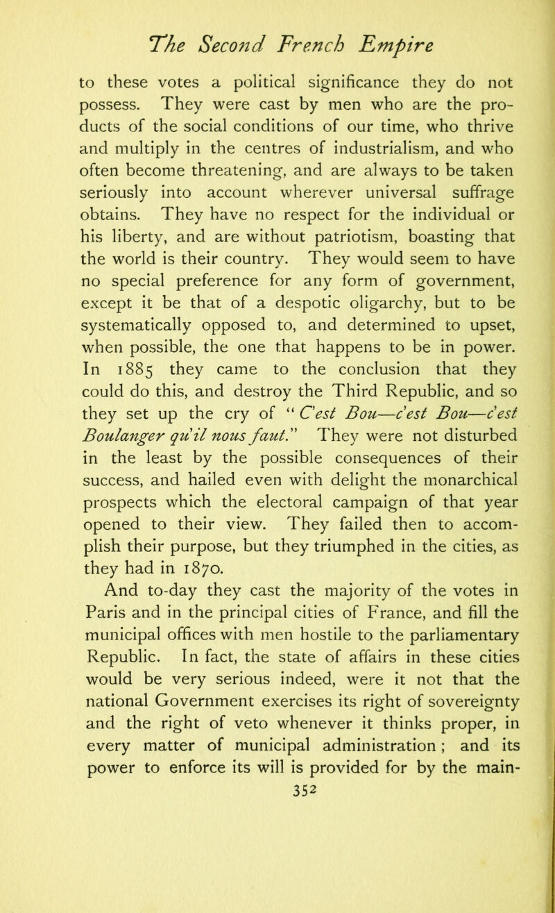 to these votes a political significance they do not possess. They were cast by men who are the pro- ducts of the social conditions of our time, who thrive and multiply in the centres of industrialism, and who often become threatening, and are always to be taken seriously into account wherever universal suffrage obtains. They have no respect for the individual or his liberty, and are without patriotism, boasting that the world is their country. They would seem to have no special preference for any form of government, except it be that of a despotic oligarchy, but to be systematically opposed to, and determined to upset, when possible, the one that happens to be in power. In 1885 they came to the conclusion that they could do this, and destroy the Third Republic, and so they set up the cry of “ Cest Bou—cest Bou—cest Boulanger quil nous fautl' They were not disturbed in the least by the possible consequences of their success, and hailed even with delight the monarchical prospects which the electoral campaign of that year opened to their view. They failed then to accom- plish their purpose, but they triumphed in the cities, as they had in 1870. And to-day they cast the majority of the votes in Paris and in the principal cities of France, and fill the municipal offices with men hostile to the parliamentary Republic. In fact, the state of affairs in these cities would be very serious indeed, were it not that the national Government exercises its right of sovereignty and the right of veto whenever it thinks proper, in every matter of municipal administration; and its power to enforce its will is provided for by the main-