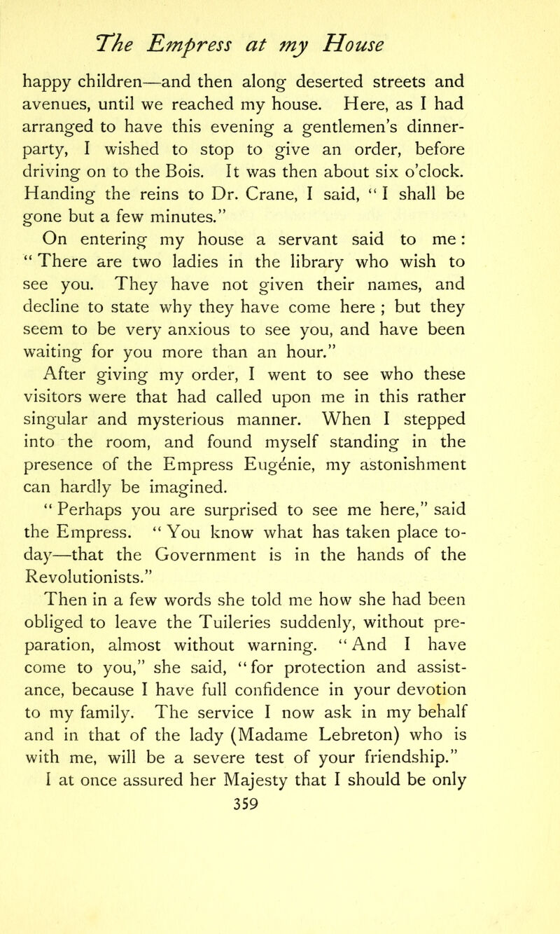 happy children—and then along deserted streets and avenues, until we reached my house. Here, as I had arranged to have this evening a gentlemen s dinner- party, I wished to stop to give an order, before driving on to the Bois. It was then about six o’clock. Handing the reins to Dr. Crane, I said, “ I shall be gone but a few minutes.” On entering my house a servant said to me: “ There are two ladies in the library who wish to see you. They have not given their names, and decline to state why they have come here ; but they seem to be very anxious to see you, and have been waiting for you more than an hour.” After giving my order, I went to see who these visitors were that had called upon me in this rather singular and mysterious manner. When I stepped into 'the room, and found myself standing in the presence of the Empress Eugenie, my astonishment can hardly be imagined. “ Perhaps you are surprised to see me here,” said the Empress. “You know what has taken place to- day—that the Government is in the hands of the Revolutionists.” Then in a few words she told me how she had been obliged to leave the Tuileries suddenly, without pre- paration, almost without warning. “ And I have come to you,” she said, “for protection and assist- ance, because I have full confidence in your devotion to my family. The service I now ask in my behalf and in that of the lady (Madame Lebreton) who is with me, will be a severe test of your friendship.” I at once assured her Majesty that I should be only