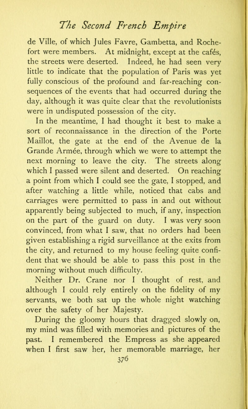 de Ville, of which Jules Favre, Gambetta, and Roche- fort were members. At midnight, except at the cafds, the streets were deserted. Indeed, he had seen very little to indicate that the population of Paris was yet fully conscious of the profound and far-reaching con- sequences of the events that had occurred during the day, although it was quite clear that the revolutionists were in undisputed possession of the city. In the meantime, I had thought it best to make a sort of reconnaissance in the direction of the Porte Maillot, the gate at the end of the Avenue de la Grande Armee, through which we were to attempt the next morning to leave the city. The streets along which I passed were silent and deserted. On reaching a point from which I could see the gate, I stopped, and after watching a little while, noticed that cabs and carriages were permitted to pass in and out without apparently being subjected to much, if any, inspection on the part of the guard on duty. I was very soon convinced, from what I saw, that no orders had been given establishing a rigid surveillance at the exits from the city, and returned to my house feeling quite confi- dent that we should be able to pass this post in the morning without much difficulty. Neither Dr. Crane nor I thought of rest, and although I could rely entirely on the fidelity of my servants, we both sat up the whole night watching over the safety of her Majesty. During the gloomy hours that dragged slowly on, my mind was filled with memories and pictures of the past. I remembered the Empress as she appeared when I first saw her, her memorable marriage, her 37b