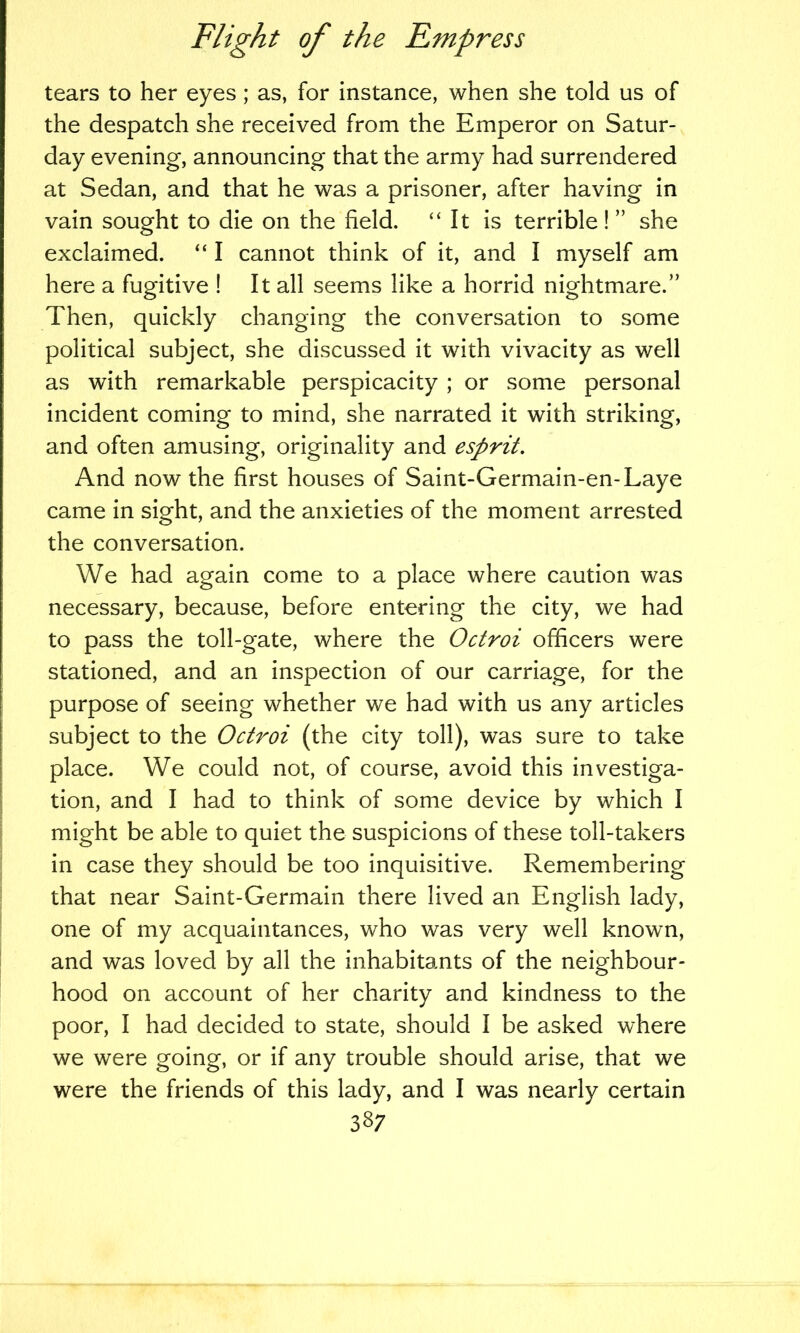 tears to her eyes; as, for instance, when she told us of the despatch she received from the Emperor on Satur- day evening, announcing that the army had surrendered at Sedan, and that he was a prisoner, after having in vain sought to die on the field. “It is terrible ! ” she exclaimed. “ I cannot think of it, and I myself am here a fugitive ! It all seems like a horrid nightmare.” Then, quickly changing the conversation to some political subject, she discussed it with vivacity as well as with remarkable perspicacity ; or some personal incident coming to mind, she narrated it with striking, and often amusing, originality and esprit. And now the first houses of Saint-Germain-en-Laye came in sight, and the anxieties of the moment arrested the conversation. We had again come to a place where caution was necessary, because, before entering the city, we had to pass the toll-gate, where the Octroi officers were stationed, and an inspection of our carriage, for the purpose of seeing whether we had with us any articles subject to the Octroi (the city toll), was sure to take place. We could not, of course, avoid this investiga- tion, and I had to think of some device by which I might be able to quiet the suspicions of these toll-takers in case they should be too inquisitive. Remembering that near Saint-Germain there lived an English lady, one of my acquaintances, who was very well known, and was loved by all the inhabitants of the neighbour- hood on account of her charity and kindness to the poor, I had decided to state, should I be asked where we were going, or if any trouble should arise, that we were the friends of this lady, and I was nearly certain