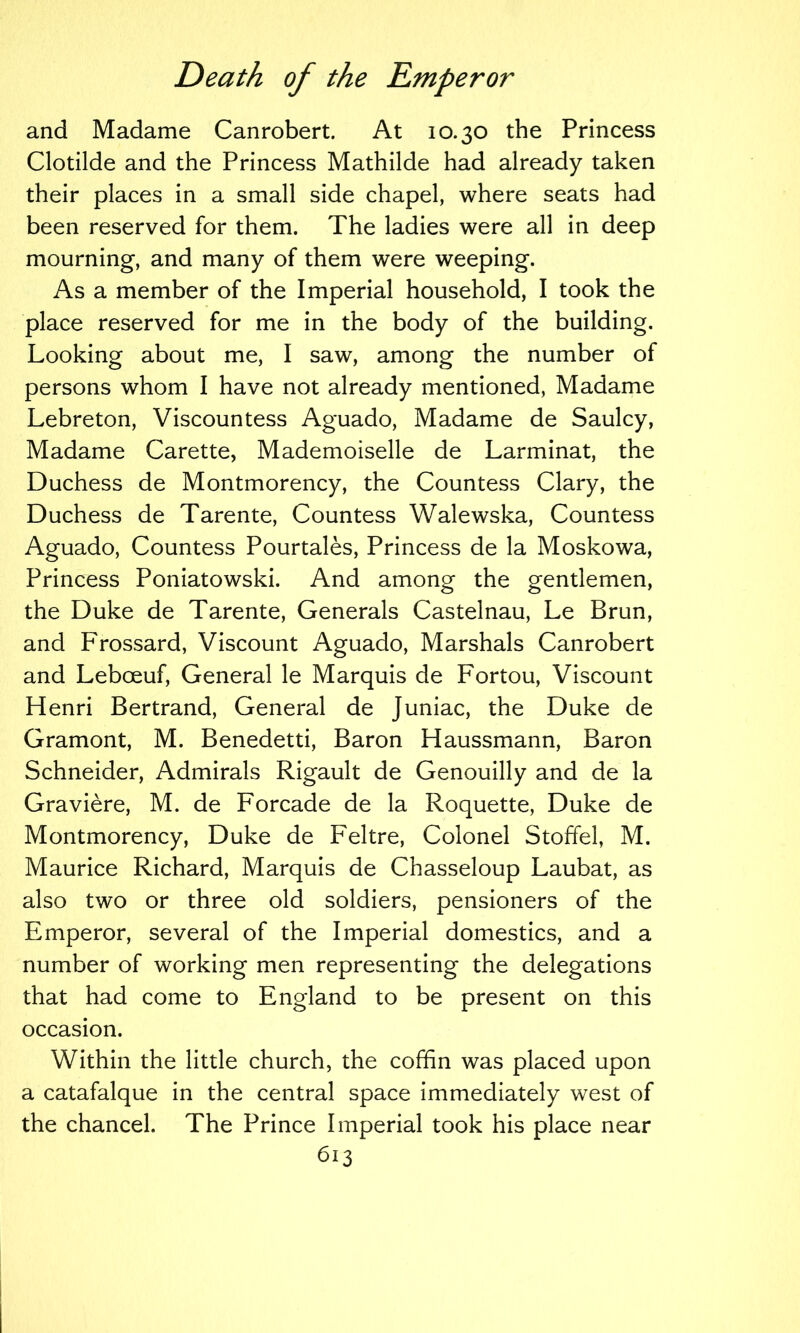 and Madame Canrobert. At 10.30 the Princess Clotilde and the Princess Mathilde had already taken their places in a small side chapel, where seats had been reserved for them. The ladies were all in deep mourning, and many of them were weeping. As a member of the Imperial household, I took the place reserved for me in the body of the building. Looking about me, I saw, among the number of persons whom I have not already mentioned, Madame Lebreton, Viscountess Aguado, Madame de Saulcy, Madame Carette, Mademoiselle de Larminat, the Duchess de Montmorency, the Countess Clary, the Duchess de Tarente, Countess Walewska, Countess Aguado, Countess Pourtales, Princess de la Moskowa, Princess Poniatowski. And among the gentlemen, the Duke de Tarente, Generals Castelnau, Le Brun, and Frossard, Viscount Aguado, Marshals Canrobert and Leboeuf, General le Marquis de Fortou, Viscount Henri Bertrand, General de Juniac, the Duke de Gramont, M. Benedetti, Baron Haussmann, Baron Schneider, Admirals Rigault de Genouilly and de la Graviere, M. de Forcade de la Roquette, Duke de Montmorency, Duke de Feltre, Colonel Stoffel, M. Maurice Richard, Marquis de Chasseloup Laubat, as also two or three old soldiers, pensioners of the Emperor, several of the Imperial domestics, and a number of working men representing the delegations that had come to England to be present on this occasion. Within the little church, the coffin was placed upon a catafalque in the central space immediately west of the chancel. The Prince Imperial took his place near bi3