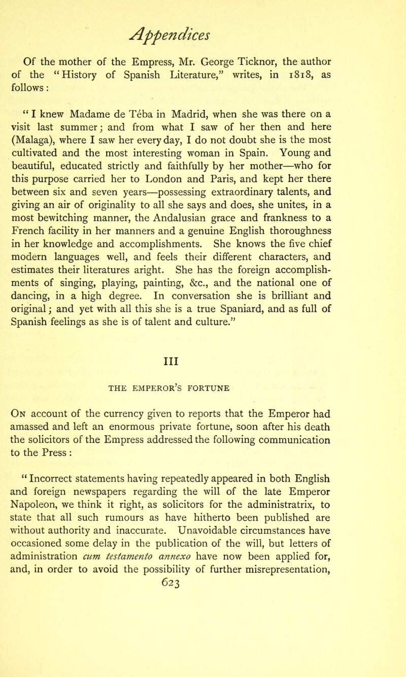 Of the mother of the Empress, Mr. George Ticknor, the author of the “History of Spanish Literature,” writes, in i8i8, as follows: “ I knew Madame de Teba in Madrid, when she was there on a visit last summer; and from what I saw of her then and here (Malaga), where I saw her every day, I do not doubt she is the most cultivated and the most interesting woman in Spain. Young and beautiful, educated strictly and faithfully by her mother—who for this purpose carried her to London and Paris, and kept her there between six and seven years—possessing extraordinary talents, and giving an air of originality to all she says and does, she unites, in a most bewitching manner, the Andalusian grace and frankness to a French facility in her manners and a genuine English thoroughness in her knowledge and accomplishments. She knows the five chief modern languages well, and feels their different characters, and estimates their literatures aright. She has the foreign accomplish- ments of singing, playing, painting, &c., and the national one of dancing, in a high degree. In conversation she is brilliant and original; and yet with all this she is a true Spaniard, and as full of Spanish feelings as she is of talent and culture.” Ill THE emperor’s FORTUNE On account of the currency given to reports that the Emperor had amassed and left an enormous private fortune, soon after his death the solicitors of the Empress addressed the following communication to the Press : “ Incorrect statements having repeatedly appeared in both English and foreign newspapers regarding the will of the late Emperor Napoleon, we think it right, as solicitors for the administratrix, to state that all such rumours as have hitherto been published are without authority and inaccurate. Unavoidable circumstances have occasioned some delay in the publication of the will, but letters of administration cum testamento annexo have now been applied for, and, in order to avoid the possibility of further misrepresentation,