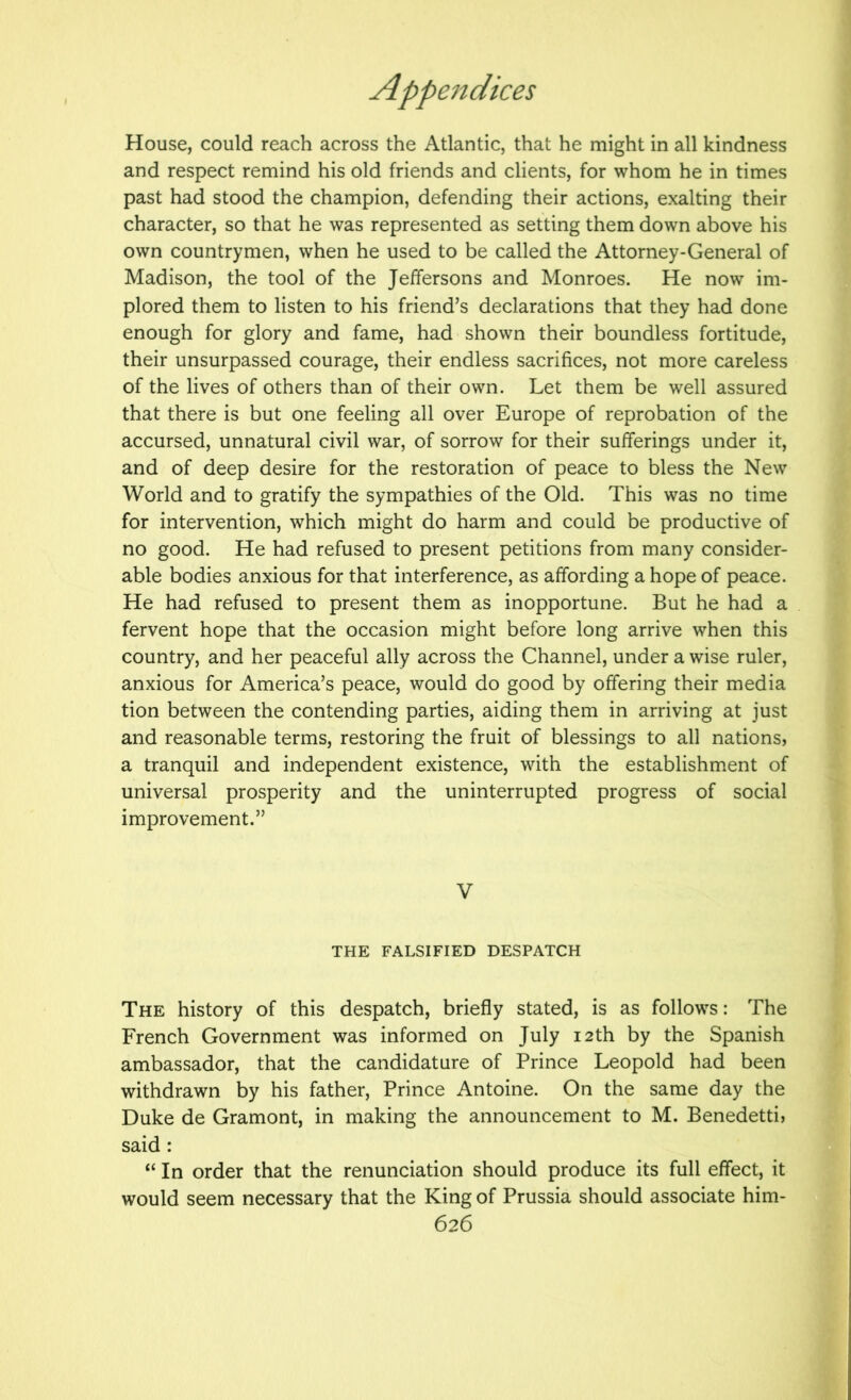 House, could reach across the Atlantic, that he might in all kindness and respect remind his old friends and clients, for whom he in times past had stood the champion, defending their actions, exalting their character, so that he was represented as setting them down above his own countrymen, when he used to be called the Attorney-General of Madison, the tool of the Jeffersons and Monroes. He now im- plored them to listen to his friend’s declarations that they had done enough for glory and fame, had shown their boundless fortitude, their unsurpassed courage, their endless sacrifices, not more careless of the lives of others than of their own. Let them be well assured that there is but one feeling all over Europe of reprobation of the accursed, unnatural civil war, of sorrow for their sufferings under it, and of deep desire for the restoration of peace to bless the New World and to gratify the sympathies of the Old. This was no time for intervention, which might do harm and could be productive of no good. He had refused to present petitions from many consider- able bodies anxious for that interference, as affording a hope of peace. He had refused to present them as inopportune. But he had a fervent hope that the occasion might before long arrive when this country, and her peaceful ally across the Channel, under a wise ruler, anxious for America’s peace, would do good by offering their media tion between the contending parties, aiding them in arriving at just and reasonable terms, restoring the fruit of blessings to all nations, a tranquil and independent existence, with the establishm.ent of universal prosperity and the uninterrupted progress of social improvement.” V THE FALSIFIED DESPATCH The history of this despatch, briefly stated, is as follows: The French Government was informed on July 12th by the Spanish ambassador, that the candidature of Prince Leopold had been withdrawn by his father. Prince Antoine. On the same day the Duke de Gramont, in making the announcement to M. Benedetti, said: “ In order that the renunciation should produce its full effect, it would seem necessary that the King of Prussia should associate him-