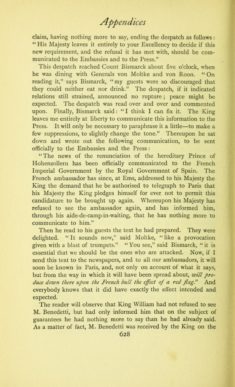 claim, having nothing more to say, ending the despatch as follows: “ His Majesty leaves it entirely to your Excellency to decide if this new requirement, and the refusal it has met with, should be com- municated to the Embassies and to the Press.” This despatch reached Count Bismarck about five o’clock, when he was dining with Generals von Moltke and von Roon. “ On reading it,” says Bismarck, “ my guests were so discouraged that they could neither eat nor drink.” The despatch, if it indicated relations still strained, announced no rupture; peace might be expected. The despatch was read over and over and commented upon. Finally, Bismarck said: “ I think I can fix it. The King leaves me entirely at liberty to communicate this information to the Press. It will only be necessary to paraphrase it a little—to make a few suppressions, to slightly change the tone.” Thereupon he sat down and wrote out the following communication, to be sent officially to the Embassies and the Press: “The news of the renunciation of the hereditary Prince of Hohenzollern has been officially communicated to the French Imperial Government by the Royal Government of Spain. The French ambassador has since, at Ems, addressed to his Majesty the King the demand that he be authorised to telegraph to Paris that his Majesty the King pledges himself for ever not to permit this candidature to be brought up again. Whereupon his Majesty has refused to see the ambassador again, and has informed him, through his aide-de-camp-in-waiting, that he has nothing more to communicate to him.” Then he read to his guests the text he had prepared. They were delighted. “ It sounds now,” said Moltke, “ like a provocation given with a blast of trumpets.” “You see,” said Bismarck, “it is essential that we should be the ones who are attacked. Now, if I send this text to the newspapers, and to all our ambassadors, it will soon be known in Paris, and, not only on account of what it says, but from the way in which it will have been spread about, will pro- duce down there up07i the French bull the effect of a red flag.” And everybody knows that it did have exactly the effect intended and expected. The reader will observe that King William had not refused to see M. Benedetti, but had only informed him that on the subject of guarantees he had nothing more to say than he had already said. As a matter of fact, M. Benedetti was received by the King on the