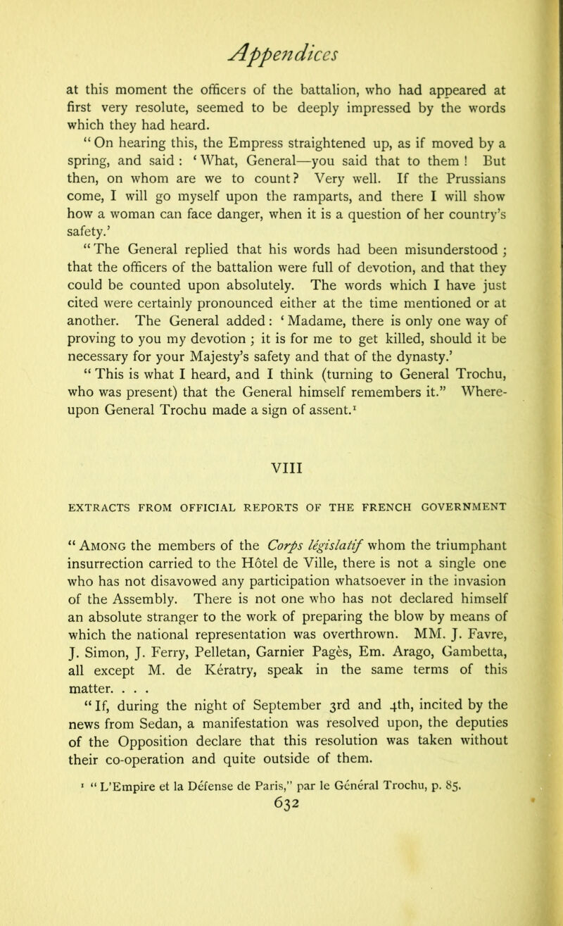 at this moment the officers of the battalion, who had appeared at first very resolute, seemed to be deeply impressed by the words which they had heard. “ On hearing this, the Empress straightened up, as if moved by a spring, and said : ‘ What, General—you said that to them ! But then, on whom are we to count? Very well. If the Prussians come, I will go myself upon the ramparts, and there I will show how a woman can face danger, when it is a question of her country’s safety.’ “ The General replied that his words had been misunderstood ; that the officers of the battalion were full of devotion, and that they could be counted upon absolutely. The words which I have just cited were certainly pronounced either at the time mentioned or at another. The General added : ‘ Madame, there is only one way of proving to you my devotion ; it is for me to get killed, should it be necessary for your Majesty’s safety and that of the dynasty.’ “ This is what I heard, and I think (turning to General Trochu, who was present) that the General himself remembers it.” Where- upon General Trochu made a sign of assent.^ VIII EXTRACTS FROM OFFICIAL REPORTS OF THE FRENCH GOVERNMENT “ Among the members of the Corps legislatif whom the triumphant insurrection carried to the Hotel de Ville, there is not a single one who has not disavowed any participation whatsoever in the invasion of the Assembly. There is not one who has not declared himself an absolute stranger to the work of preparing the blow by means of which the national representation was overthrown. MM. J. Favre, J. Simon, J. Ferry, Pelletan, Gamier Pages, Em. Arago, Gambetta, all except M. de Keratry, speak in the same terms of this matter. . . . “ If, during the night of September 3rd and 4th, incited by the news from Sedan, a manifestation was resolved upon, the deputies of the Opposition declare that this resolution was taken without their co-operation and quite outside of them. * “ L’Empire et la Defense de Paris,” par le General Trochu, p. 85.