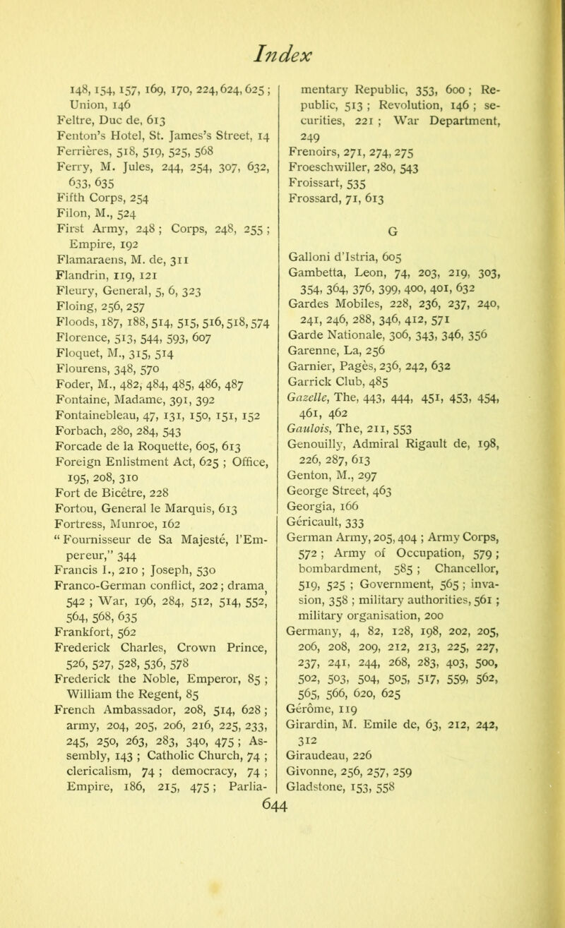 148,154,157,169,170,224,624,025; Union, 146 Feltre, Due de, 613 Fenton’s Hotel, St. James’s Street, 14 Ferrieres, 518, 519, 525, 568 Ferry, M. Jules, 244, 254, 307, 632, 633, 635 Fifth Corps, 254 Filon, M., 524 First Army, 248 ; Corps, 248, 255 ; Empire, 192 Flamaraens, M. de, 311 Flandrin, 119, 121 Fleury, General, 5, 6, 323 Floing, 256, 257 Floods, 187, 188, 514, 515, 516,518,574 Florence, 513, 544, 593, 607 Floquet, M., 315, 514 Flourens, 348, 570 Foder, M., 482, 484, 485, 486, 487 Fontaine, Madame, 391, 392 Fontainebleau, 47, 131, 150, 151, 152 Forbach, 280, 284, 543 Forcade de la Roquette, 605, 613 Foreign Enlistment Act, 625 ; Office, 195, 208, 310 Fort de Bicetre, 228 Fortou, General le Marquis, 613 Fortress, Munroe, 162 “ Fournisseur de Sa Majeste, I’Em- pereur,” 344 Francis I., 210 ; Joseph, 530 Franco-German conflict, 202; drama 542 ; War, 196, 284, 512, 514, 552I 564, 568, 635 Frankfort, 562 Frederick Charles, Crown Prince, 526, 527, 528, 536, 578 Frederick the Noble, Emperor, 85 ; William the Regent, 85 French Ambassador, 208, 514, 628 ; army, 204, 205, 206, 216, 225, 233, 245, 250, 263, 283, 340, 475 ; As- sembly, 143 ; Catholic Church, 74 ; clericalism, 74 ; democracy, 74 ; Empire, 186, 215, 475 ; Parlia- mentary Republic, 353, 600; Re- public, 513 ; Revolution, 146 ; se- curities, 221 ; War Department, 249 Frenoirs, 271, 274, 275 Froeschwiller, 280, 543 Froissart, 535 Frossard, 71, 613 G Galloni d’Istria, 605 Gambetta, Leon, 74, 203, 219, 303, 354, 364, 376, 399, 400, 401, 632 Gardes Mobiles, 228, 236, 237, 240, 241, 246, 288, 346, 412, 571 Garde Nationale, 306, 343, 346, 356 Garenne, La, 256 Gamier, Pages, 236, 242, 632 Garrick Club, 485 Gazelle, The, 443, 444, 45L 453, 454, 461, 462 Gaulois, The, 211, 553 Genouilly, Admiral Rigault de, 198, 226, 287, 613 Genton, M., 297 George Street, 463 Georgia, 166 Gericault, 333 German Army, 205,404 ; Army Corps, 572 ; Army of Occupation, 579; bombardment, 585 ; Chancellor, 519, 525 ; Government, 565 ; inva- sion, 358 ; military authorities, 561 ; military organisation, 200 Germany, 4, 82, 128, 198, 202, 205, 206, 208, 209, 212, 213, 225, 227, 237, 241, 244, 268, 283, 403, 500, 502, 503, 504, 505, 517, 559, 562, 565, 566, 620, 625 Gerome, 119 Girardin, M. Emile de, 63, 212, 242, 312 Giraudeau, 226 Givonne, 256, 257, 259 Gladstone, 153, 558