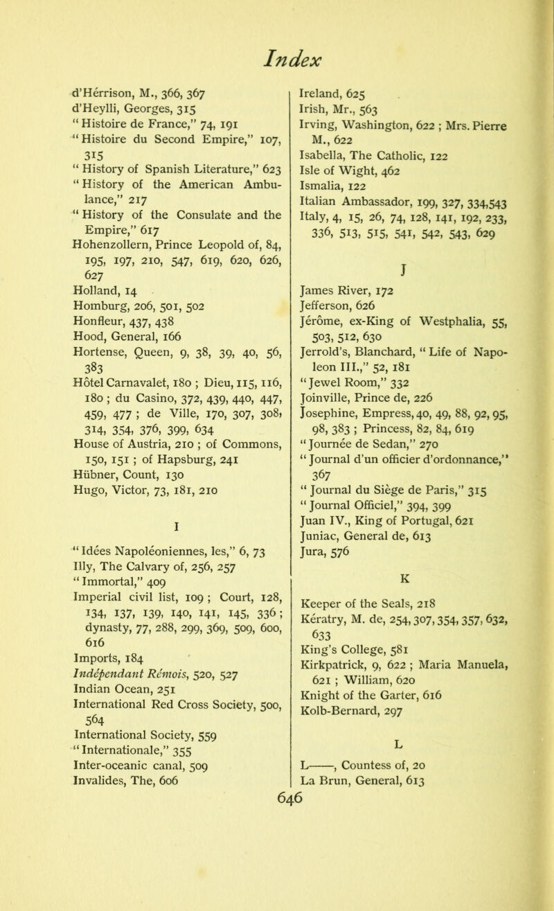 d’Herrison, M., 366, 367 d’Heylli, Georges, 315 “ Histoire de France,” 74, 191 “Histoire du Second Empire,” 107, 315 “ History of Spanish Literature,” 623 “ History of the American Ambu- lance,” 217 “ History of the Consulate and the Empire,” 617 Hohenzollern, Prince Leopold of, 84, 195, 197, 210, 547, 619, 620, 626, 627 Holland, 14 Homburg, 206, 501, 502 Honfleur, 437, 438 Hood, General, 166 Hortense, Queen, 9, 38, 39, 40, 56, 383 Hotel Carnavalet, 180 ; Dieu, 115,116, 180 ; du Casino, 372, 439, 440, 447, 459, 477 ; de Ville, 170, 307, 308, 314, 354, 376, 399, 634 House of Austria, 210 ; of Commons, 150, 151 ; of Hapsburg, 241 Hiibner, Count, 130 Hugo, Victor, 73, 181, 210 I “ Idees Napoleoniennes, les,” 6, 73 Illy, The Calvary of, 256, 257 “ Immortal,” 409 Imperial civil list, 109 ; Court, 128, 134, 137, 139, 140, 141, 145, 336; dynasty, 77, 288, 299, 369, 509, 600, 616 Imports, 184 Independant RemoiSj 520, 527 Indian Ocean, 251 International Red Cross Society, 500, 564 International Society, 559 “Internationale,” 355 Inter-oceanic canal, 509 Invalides, The, 606 Ireland, 625 Irish, Mr., 563 Irving, Washington, 622 ; Mrs. Pierre M., 622 Isabella, The Catholic, 122 Isle of Wight, 462 Ismalia, 122 Italian Ambassador, 199, 327, 334,543 Italy, 4, 15, 26, 74, 128, 141, 192, 233, 336, 513, 515, 54L 542, 543, 629 J James River, 172 Jefferson, 626 Jerome, ex-King of Westphalia, 55, 503, 512, 630 Jerrold’s, Blanchard, “ Life of Napo- leon III.,” 52, 181 “Jewel Room,” 332 Joinville, Prince de, 226 Josephine, Empress, 40, 49, 88, 92, 95, 98, 383 ; Princess, 82, 84, 619 “ Journee de Sedan,” 270 “ Journal d’un officier d’ordonnance,” 367 “ Journal du Siege de Paris,” 315 “ Journal Officiel,” 394, 399 Juan IV., King of Portugal, 621 Juniac, General de, 613 Jura, 576 K Keeper of the Seals, 218 Keratry, M. de, 254,307,354, 357, 632, 633 King’s College, 581 Kirkpatrick, 9, 622 ; Maria Manuela, 621 ; William, 620 Knight of the Garter, 616 Kolb-Bernard, 297 L L , Countess of, 20 La Brun, General, 613 646 V i iy ■*.