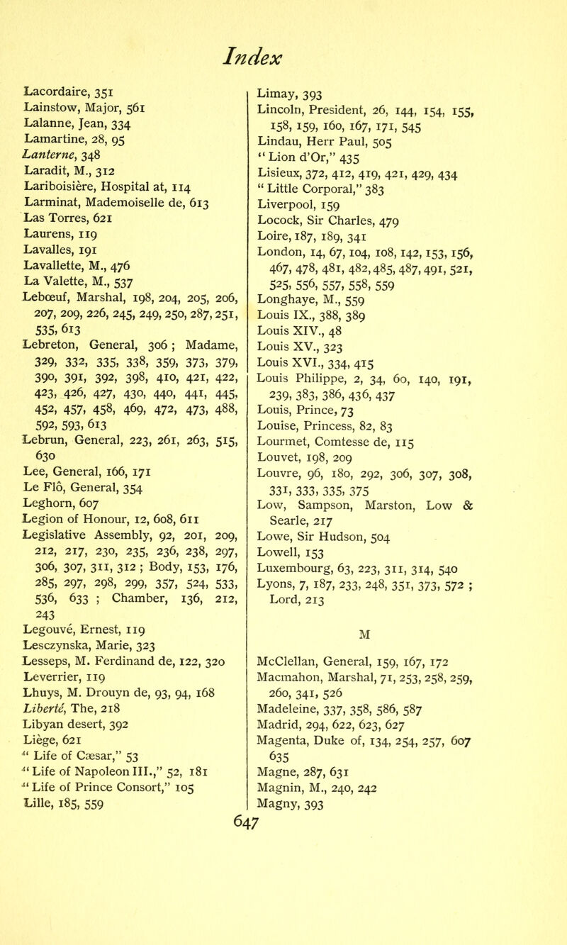 Lacordaire, 351 Lainstow, Major, 561 Lalanne, Jean, 334 Lamartine, 28, 95 LanternCy 348 Laradit, M., 312 Lariboisiere, Hospital at, 114 Larminat, Mademoiselle de, 613 Las Torres, 621 Laurens, 119 Lavalles, 191 Lavallette, M., 476 La Valette, M., 537 Leboeuf, Marshal, 198, 204, 205, 206, 207, 209, 226, 245, 249, 250, 287,251, 535, 613 Lebreton, General, 306; Madame, 329, 332, 335, 338, 359, 373, 379, 390, 391, 392, 398, 410, 421, 422, 423, 426, 427, 430, 440, 441, 445, 452, 457, 458, 469, 472, 473, 488, 592, 593, 613 Lebrun, General, 223, 261, 263, 515, 630 Lee, General, 166, 171 Le Flo, General, 354 Leghorn, 607 Legion of Honour, 12, 608, 611 Legislative Assembly, 92, 201, 209, 212, 217, 230, 235, 236, 238, 297, 306, 307, 311, 312 ; Body, 153, 176, 285, 297, 298, 299, 357, 524, 533, 536, 633 ; Chamber, 136, 212, 243 Legouve, Ernest, 119 Lesczynska, Marie, 323 Lesseps, M. Ferdinand de, 122, 320 Leverrier, 119 Lhuys, M. Drouyn de, 93, 94, 168 Liherte, The, 218 Libyan desert, 392 Liege, 621 Life of Ccesar,” 53 Life of Napoleon III.,” 52, 181 •“ Life of Prince Consort,” 105 Lille, 185, 559 Limay, 393 Lincoln, President, 26, 144, 154, 155, 158, 159, 160, 167, 171, 545 Lindau, Herr Paul, 505 “ Lion d’Or,” 435 Lisieux, 372, 412, 419, 421, 429, 434 “ Little Corporal,” 383 Liverpool, 159 Locock, Sir Charles, 479 Loire, 187, 189, 341 London, 14, 67,104, 108,142,153,156, 467, 478, 481, 482,485, 487,491, 521, 525, 556, 557, 558, 559 Longhaye, M., 559 Louis IX., 388, 389 Louis XIV., 48 Louis XV., 323 Louis XVI., 334, 415 Louis Philippe, 2, 34, 60, 140, 191, 239, 383, 386, 436, 437 Louis, Prince, 73 Louise, Princess, 82, 83 Lourmet, Comtesse de, 115 Louvet, 198, 209 Louvre, 96, 180, 292, 306, 307, 308, 331, 333, 335, 375 Low, Sampson, Marston, Low & Searle, 217 Lowe, Sir Hudson, 504 Lowell, 153 Luxembourg, 63, 223, 311, 314, 540 Lyons, 7, 187, 233, 248, 351, 373, 572 ; Lord, 213 M McClellan, General, 159, 167, 172 Macmahon, Marshal, 71, 253, 258, 259, 260, 341, 526 Madeleine, 337, 358, 586, 587 Madrid, 294, 622, 623, 627 Magenta, Duke of, 134, 254, 257, 607 635 Magne, 287, 631 Magnin, M., 240, 242 Magny, 393