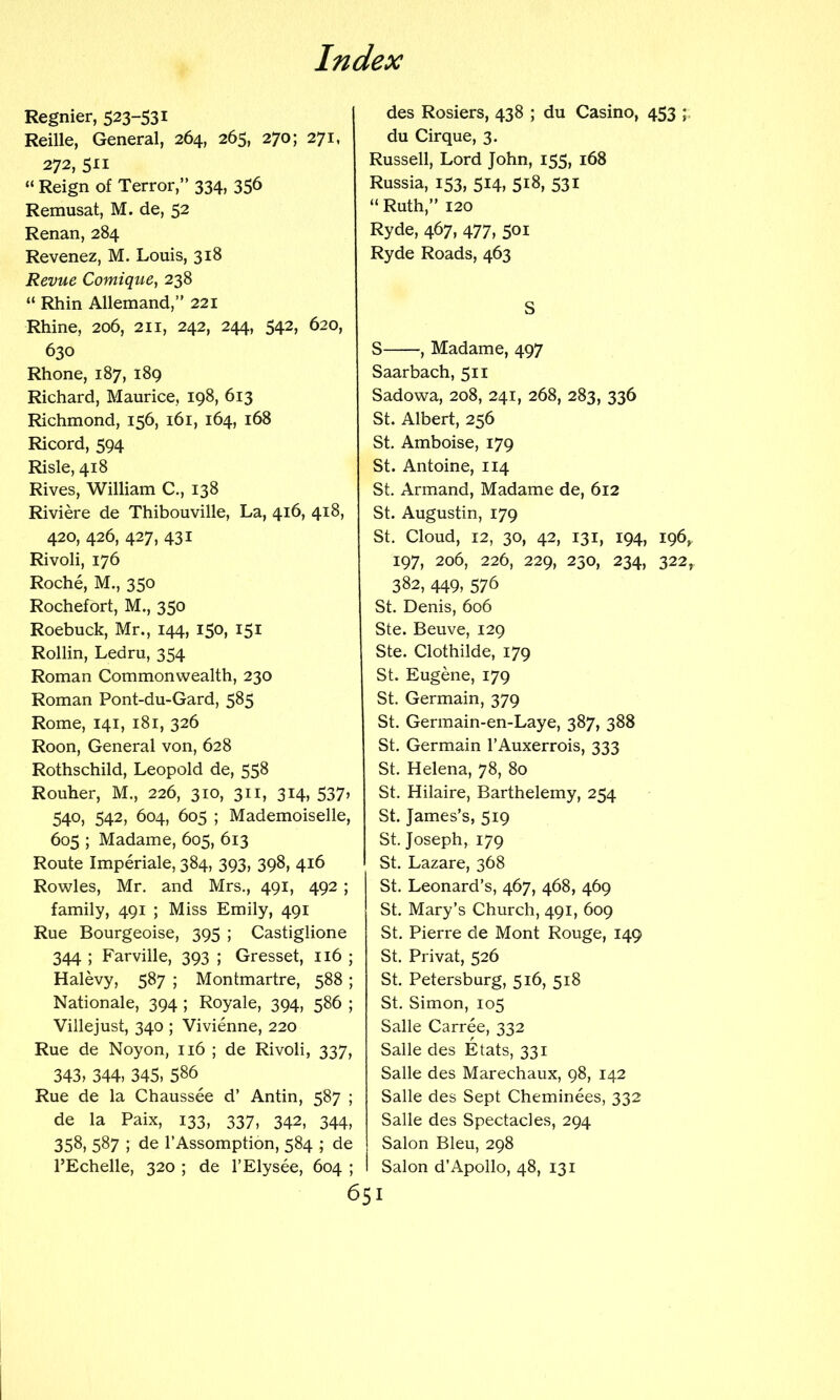 Regnier, 523-531 Reille, General, 264, 265, 270; 271, 272, 511 “ Reign of Terror,” 334, 356 Remusat, M. de, 52 Renan, 284 Revenez, M. Louis, 318 Revue Comique, 238 “ Rhin Allemand,” 221 Rhine, 206, 211, 242, 244, 542, 620, 630 Rhone, 187, 189 Richard, Maurice, 198, 613 Richmond, 156, i6i, 164, 168 Ricord, 594 Risle, 418 Rives, William C., 138 Riviere de Thibouville, La, 416, 418, 420, 426, 427, 431 Rivoli, 176 Roche, M., 350 Rochefort, M., 350 Roebuck, Mr., 144, 150, 151 Rollin, Ledru, 354 Roman Commonwealth, 230 Roman Pont-du-Gard, 585 Rome, 141, 181, 326 Roon, General von, 628 Rothschild, Leopold de, 558 Rouher, M., 226, 310, 311, 314, 537» 540, 542, 604, 605 ; Mademoiselle, 605 ; Madame, 605, 613 Route Imperiale, 384, 393, 398, 416 Rowles, Mr. and Mrs., 491, 492 ; family, 491 ; Miss Emily, 491 Rue Bourgeoise, 395 ; Castiglione 344 ; Farville, 393 ; Gresset, 116 ; Halevy, 587 ; Montmartre, 588; Nationale, 394 ; Royale, 394, 586 ; Villejust, 340 ; Vivienne, 220 Rue de Noyon, ii6 ; de Rivoli, 337, 343, 344, 345, 5^6^ Rue de la Chaussee d’ Antin, 587 ; de la Paix, 133, 337, 342, 344, 358, 587 ; de I’Assomption, 584 ; de I’Echelle, 320 ; de 1’Ely see, 604 ; 651 des Rosiers, 438 ; du Casino, 453 ;. du Cirque, 3. Russell, Lord John, 155, 168 Russia, 153, 514, 518, 531 “ Ruth,” 120 Ryde, 467, 477, 501 Ryde Roads, 463 S S , Madame, 497 Saarbach, 511 Sadowa, 208, 241, 268, 283, 336 St. Albert, 256 St. Amboise, 179 St. Antoine, 114 St. Armand, Madame de, 612 St. Augustin, 179 St. Cloud, 12, 30, 42, 131, 194, 196,, 197, 206, 226, 229, 230, 234, 322, 382, 449, 576 St. Denis, 606 Ste. Beuve, 129 Ste. Clothilde, 179 St. Eugene, 179 St. Germain, 379 St. Germain-en-Laye, 387, 388 St. Germain I’Auxerrois, 333 St. Helena, 78, 80 St. Hilaire, Barthelemy, 254 St. James’s, 519 St. Joseph, 179 St. Lazare, 368 St. Leonard’s, 467, 468, 469 St. Mary’s Church, 491, 609 St. Pierre de Mont Rouge, 149 St. Privat, 526 St. Petersburg, 516, 518 St. Simon, 105 Salle Carree, 332 Salle des Etats, 331 Salle des Marechaux, 98, 142 Salle des Sept Cheminees, 332 Salle des Spectacles, 294 Salon Bleu, 298 Salon d’Apollo, 48, 131