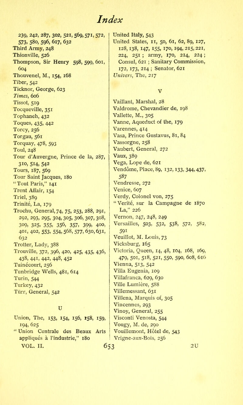 239,242,287,302,521,569,571,572, 573,580,596,617,632 Third Army, 248 Thionville, 526 Thompson, Sir Henry 598, 599, 601, 604 Thouvenel, M., 154, 168 Tiber, 542 Ticknor, George, 623 Times, 606 Tissot, 519 Tocqueville, 351 Tophaneh, 432 Toques, 435, 442 Torcy, 256 Torgau, 561 Torquay, 478, 593 Toul, 248 Tour d’Auvergne, Prince de la, 287, 310, 514, 542 Tours, 187, 569 Tour Saint Jacques, 180 “ Tout Paris,” 141 Trent Affair, 154 Triel, 389 Trinite, La, 179 Trochu, General, 74, 75, 253, 288, 291, 292, 293, 295, 304,305, 306, 307, 308, 309, 325, 355, 356, 357, 399, 400, 401, 402, 553, 554,568, 577, 630,631, 632 Trotter, Lady, 388 Trouville, 372, 396, 420, 425, 435, 436, 438, 441, 442, 448, 452 Tuinecourt, 256 Tunbridge Wells, 481, 614 Turin, 544 Turkey, 432 Tiirr, General, 542 U Union, The, 153, 154, 156, 158, 159, 194, 625 “ Union Centrale des Beaux Arts appliques a I’industrie,” 180 VOL. II. 6 United Italy, 543 United States, ii, 50, 61, 62, 89, 127, 128,138, 147, 155, 170,194, 215,221, 224, 251 ; army, 170, 214, 224; Consul, 621 ; Sanitary Commission, 172, 173, 214 ; Senator, 621 Univers, The, 217 V Vaillant, Marshal, 28 Valdrome, Chevandier de, 198 Vallette, M., 305 Vanne, Aqueduct of the, 179 Varennes, 414 Vasa, Prince Gustavus, 81, 84 Vassorgne, 258 Vaubert, General, 272 Vaux, 389 Vega, Lope de, 621 Vendome, Place, 89, 132,133, 344,437, 587 Vendresse, 272 Venice, 607 Verdy, Colonel von, 275 “Verite, sur la Campagne de 1870 La,” 226 Vernon, 247, 248, 249 Versailles, 503, 532, 538, 572, 582, 591 Veuillot, M. Louis, 73 Vicksburg, 165 Victoria, Queen, 14, 48, 104, 168, 169, 479, 501, 518, 521, 550, 590, 608, 616 Vienna, 513, 542 Villa Eugenia, 109 Villafranca, 629, 630 Ville Lumiere, 588 Villemessant, 631 Villena, Marquis of, 305 Vincennes, 293 Vinoy, General, 255 Visconti Venosta, 544 Vougy, M. de, 290 Vouillemont, Hotel de, 543 Vrigne-aux-Bois, 256 2U