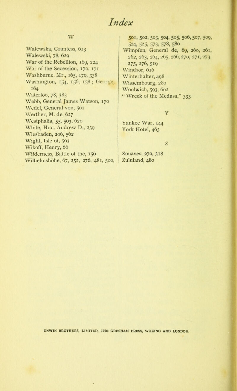 Walevvska, Countess, 613 Walewski, 78, 629 War of the Rebellion, 169, 224 War of the Secession, 170, 171 Washburne, Mr., 165, 170, 338 Washington, 154, 156, 158 ; George, 164 Waterloo, 78, 383 Webb, General James Watson, 170 Wedel, General von, 561 Werther, M. de, 627 Westphalia, 55, 503, 620 White, Hon. Andrew D., 239 Wiesbaden, 206, 562 Wight, Isle of, 593 Wikoff, Henry, 66 Wilderness, Battle of the, 156 Wilhelmshohe, 67, 252, 276, 481, 500, j 501, 502, 503, 504, 505, 506,507, 509, 524, 525, 573, 578, 580 Wimpfen, General de, 69, 260, 261, 262, 263, 264, 265, 266,270, 271, 273, 275, 276, 519 Windsor, 616 Winterhalter, 498 Wissembourg, 280 Woolwich, 593, 602 “ Wreck of the Medusa,” 333 Y Yankee War, 144 York Hotel, 463 Z Zouaves, 270, 318 I Zululand, 480 UNWIN BROTHERS, LIMITED, THE GRESHAM PRESS, WOKING AND LONDON.