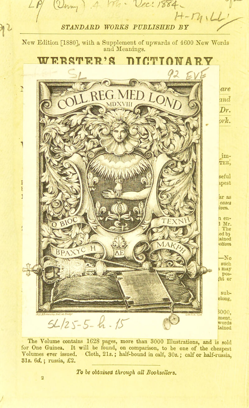 LP (Uv^ ^ . H~rp( \ LL’^ STANDARD WORKS PUBLISHED BY New Edition [1880], with a Supplement of upwards of 4600 New Words and Meanings. WP.TSRTTCTTS TUfJTTOWA'RY are and Dr. orlc. im- i»* , TEE, seful ipest ar as casei iven. n en- J Mr. . The ;ed by lained <ottom —No such 3 may pos- [ht or sub- elotig, 3000, ment, words lained The Volume contains 1628 pages, more than 3000 Illustrations, and is sold for One Guinea. It will be found, on comparison, to be one of the cheapest Volumes ever issued. Cloth, 21s.; half-bound in calf, 30s.; calf or half-russia, 31s. 6d.; russia, £2. To be obtained through all Booksellers.