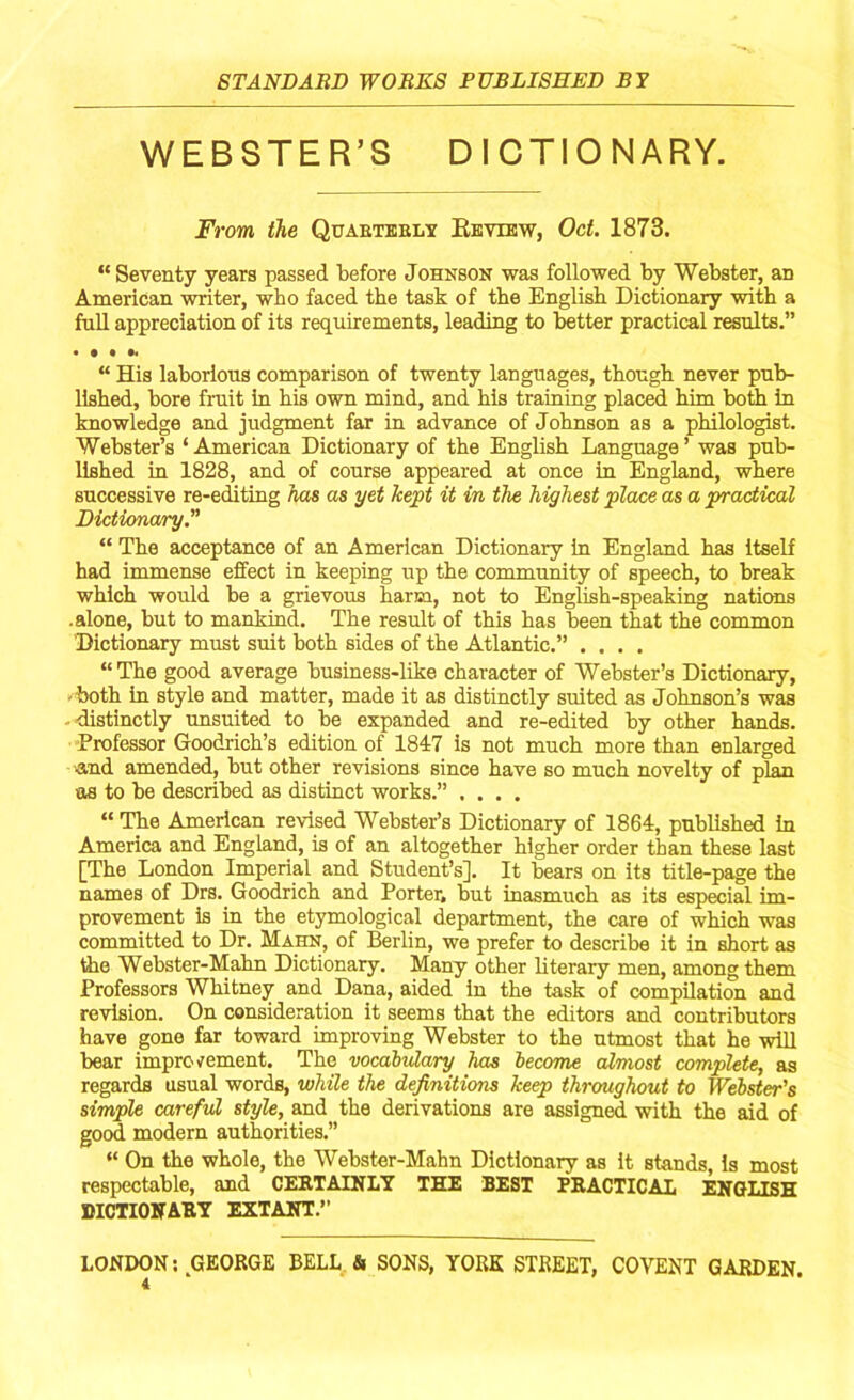 WEBSTER’S DICTIONARY. From the Quarterly Review, Oct. 1873. “ Seventy years passed before Johnson was followed by Webster, an American writer, who faced the task of the English Dictionary with a fall appreciation of its requirements, leading to better practical results.” • • • •* “ His laborious comparison of twenty languages, though never pub- lished, bore fruit in his own mind, and his training placed him both in knowledge and judgment far in advance of Johnson as a philologist. Webster’s ‘American Dictionary of the English Language’ was pub- lished in 1828, and of course appeared at once in England, where successive re-editing has as yet kept it in the highest place as a practical Dictionary.” “ The acceptance of an American Dictionary in England has itself had immense effect in keeping up the community of speech, to break which would be a grievous harm, not to English-speaking nations .alone, but to mankind. The result of this has been that the common Dictionary must suit both sides of the Atlantic.” .... “ The good average business-like character of Webster’s Dictionary, both in style and matter, made it as distinctly suited as Johnson’s was distinctly unsuited to be expanded and re-edited by other hands. Professor Goodrich’s edition of 1847 is not much more than enlarged and amended, but other revisions since have so much novelty of plan as to be described as distinct works.” .... “ The American revised Webster’s Dictionary of 1864, published in America and England, is of an altogether higher order than these last [The London Imperial and Student’s]. It bears on its title-page the names of Drs. Goodrich and Porter, but inasmuch as its especial im- provement is in the etymological department, the care of which was committed to Dr. Mahn, of Berlin, we prefer to describe it in short as the Webster-Mahn Dictionary. Many other literary men, among them Professors Whitney and Dana, aided in the task of compilation and revision. On consideration it seems that the editors and contributors have gone far toward improving Webster to the utmost that he will bear improvement. The vocabulary has become almost complete, as regards usual words, while the definitions keep throughout to Webster's simple careful style, and the derivations are assigned with the aid of good, modern authorities.” “ On the whole, the Webster-Mahn Dictionary as it stands, is most respectable, and CERTAINLY THE BEST PRACTICAL ENGLISH DICTIONARY EXTANT.” LONDON: GEORGE BELL & SONS, YORK STREET, COVENT GARDEN.