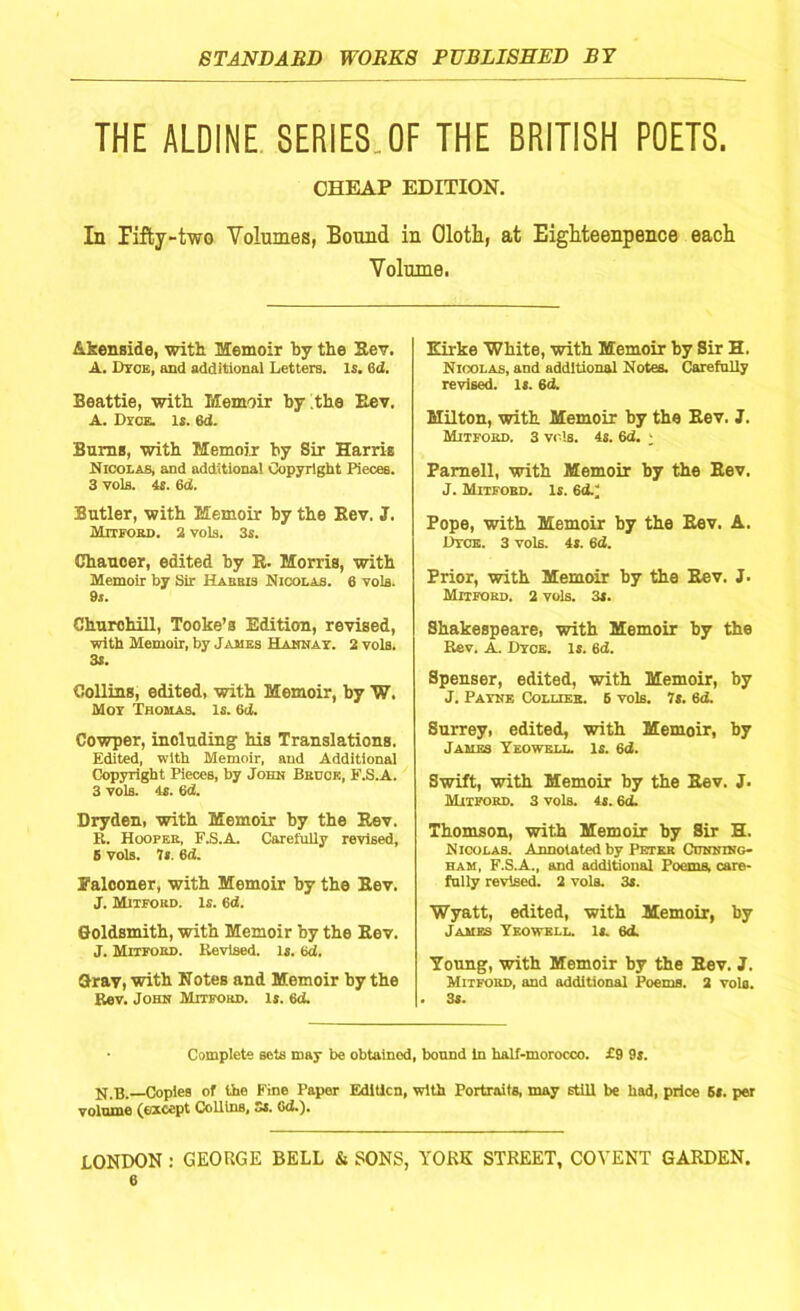 THE ALDINE SERIES OF THE BRITISH POETS. CHEAP EDITION. In Pifby-two Volumes, Bound in Oloth, at Eighteenpence each Volume. A-kenside, with Memoir by the Rev. A. Dtoe, and additional Letters. Is. 6d. Beattie, with Memoir by the Rev. A. Dyce. is. 6d. Bums, with Memoir by Sir Harris Nicolas, and additional Copyright Pieces. 3 vols. 4s. 6d. Butler, with Memoir by the Eev. J. Mitfobd. 2 vols. 3s. Chaucer, edited by R. Morris, with Memoir by Sir Habbis Nicolas. 6 vols. 9s. Churchill, Tooke’a Edition, revised, with Memoir, by James Hanna r. 2 vols. 3S. Collins, edited, with Memoir, by W. Mot Thomas. Is. 6d. Cowper, including his Translations. Edited, with Memoir, and Additional Copyright Pieces, by John Bbcok, E.S.A. 3 vols. 4s. 6d. Dryden, with Memoir by the Rev. R. Hoopee, F.S.A. CareiuUy revised, 5 vols. 7s. 6d. Falconer, with Memoir by the Eev. J. Mitfobd. is. 6d. Goldsmith, with Memoir by the Eev. J. Mitfobd. Revised. Is. 6d. Gray, with Notes and Memoir by the Rev. John Mitfobd. Is. 6d. Eirke White, with Memoir by Sir H. Nicolas, and additional Notes. Carefully revised. Is. 6d. Milton, with Memoir by the Eev. J. Mitfobd. 3 vols. 4s. 6d. ; Parnell, with Memoir by the Eev. J. Mitfobd. Is. 6d.; Pope, with Memoir by the Eev. A. ItTCE. 3 vols. 4s. 6d. Prior, with Memoir by the Rev. J. Mitfobd. 2 vols. 3s. Shakespeare, with Memoir by the Rev. A. Dyce. Is. 6d. Spenser, edited, with Memoir, by J. Payne Collieb. 6 vols. 7s. 6d. Surrey, edited, with Memoir, by James Yeowell. Is. 6d. Swift, with Memoir by the Rev. J. Mitfobd. 3 vols. 4s. 6d. Thomson, with Memoir by Sir H. Nicolas. Annotated by Petek Cunning- ham, F.S.A., and additional Poems, care- fully revised. 2 vols. 3s. Wyatt, edited, with Memoir, by James Yeowell. Is. 6d. Young, with Memoir by the Eev. J. Mitfobd, and additional Poems. 2 vols. . 3s. Complete sets may be obtained, bound In half-morocco. £9 9s. N.B.—CopieB of the Fine Paper Edition, with Portraits, may stlU be had, price 5s. per volume (except CoUlns, Ss. Gd.). LONDON : GEORGE BELL & SONS, YORK STREET, COYENT GARDEN.