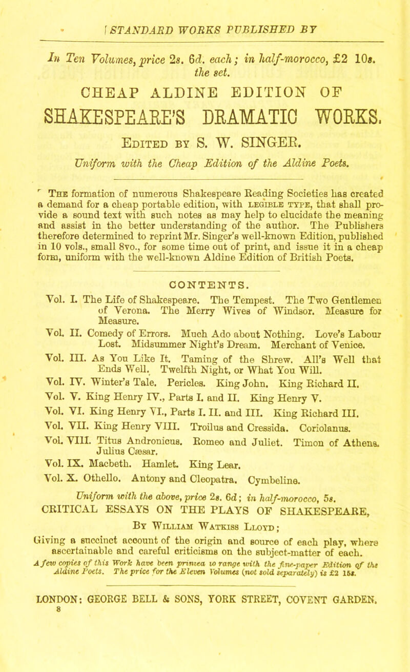 In Ten Volumes, price 2s. 6d. each; in half-morocco, £2 10«. the set. CHEAP ALDINE EDITION OF SHAKESPEARE’S DRAMATIC WORKS. Edited by S. W. SINGER. Uniform with the Cheap Edition of the Aldine Poets. . 9 r The formation of numerous Shakespeare Beading Societies has created a demand for a cheap portable edition, with legible type, that shall pro- vide a sonnd text with such notes as may help to elucidate the meaning and assist in the better understanding of the author. The Publishers therefore determined to reprint Mr. Singer’s well-known Edition, published in 10 vols., small 8vo., for some time out of print, and issue it in a cheap form, uniform with the well-known Aldine Edition of British Poets. CONTENTS. Yol. I. The Life of Shakespeare. The Tempest. The Two Gentlemen of Verona. The Merry Wives of Windsor. Measure for Measure. Yol. II. Comedy of Errors. Much Ado about Nothing. Love’s Labour Lost. Midsummer Night’s Dream. Merchant of Venice. Vol. III. As You Like It. Taming of the Shrew. All’s Well that Ends Well. Twelfth Night, or What You Will. Vol. IV. Winter’s Tale. Pericles. King John. King Bichard II. Vol. V. King Henry IV., Parts I. and II. King Henry V. Vol. VI. King Henry VI., Parts I. II. and III. King Bichard III. Vol. VII. King Henry VIII. Troilus and Cressida. Coriolanus. Vol. VIII. Titus Andronicus. Borneo and Juliet. Timon of Athena. Julius Csesar, Vol. IX. Macbeth. Hamlet. King Lear. Vol. X. Othello. Antony and Cleopatra. Cymbeline. Uniform with the above, price 2g. 6d; in half-morocco, 5s. CRITICAL ESSAYS ON THE PLAY’S OF SHAKESPEARE, By William Watkiss Lloyd; Giving a succinct acoount of the origin and source of each play, where ascertainable and careful criticisms on the subject-matter of each. A few copies of this Work have been pnmea 10 range with the fine-paper Edition cf the Aldine Eoets. The price for the Eleven Volumes (not sold separately) is £2 15s. LONDON: GEORGE BELL & SONS, YORK STREET, COVENT GARDEN.