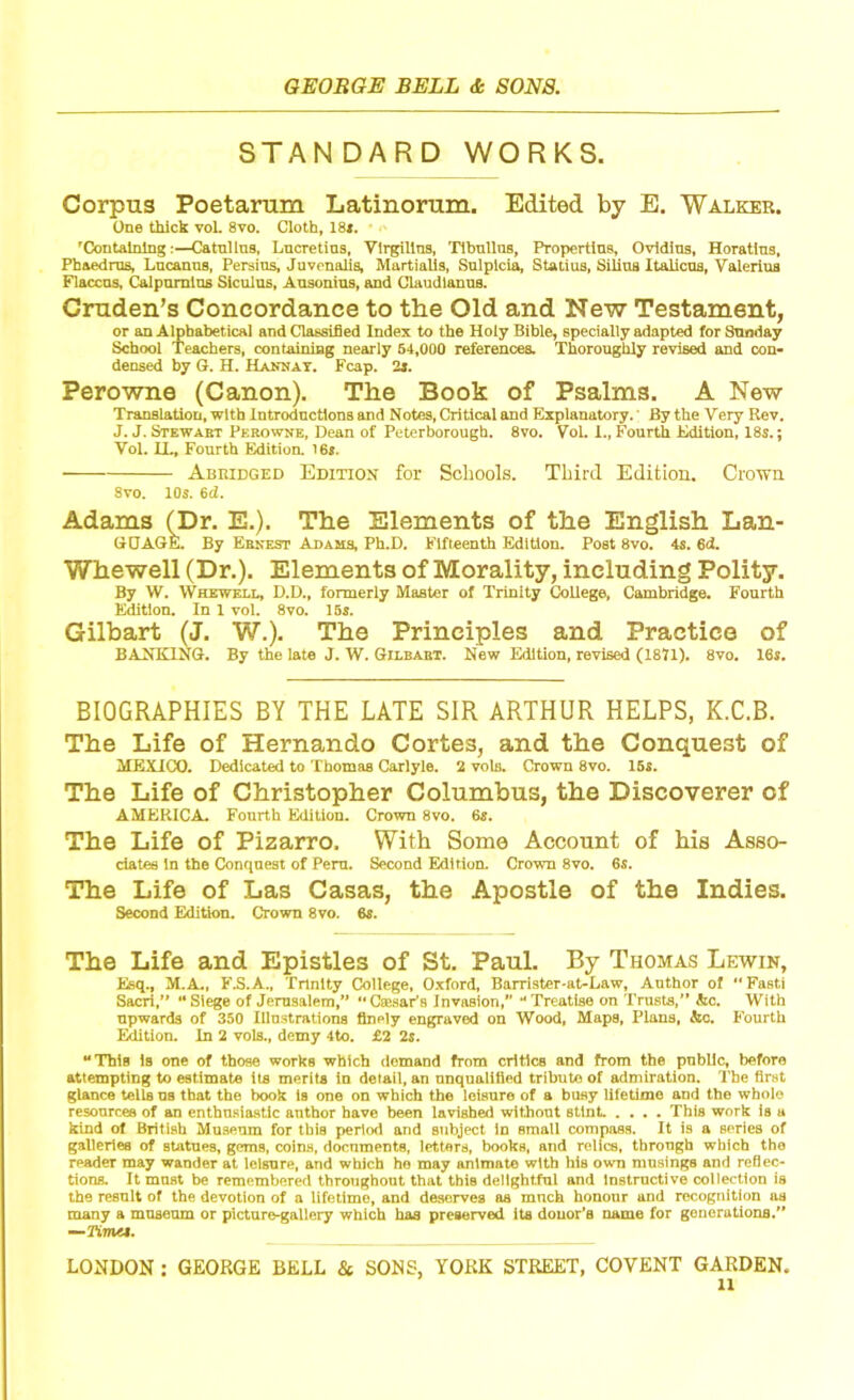 STANDARD WORKS. Corpus Poetarum Latinorum. Edited by E. Walker. One thick voL 8vo. Cloth, 18*. 'Containing:—Catnllns, Lucretius, Virgilins, Tibnllns, Propertius, Ovidius, Horatius, Phaedrns, Lncanns, Persins, Juvenalis, Martialis, Snlplcia, Statius, Silius Italicns, Valerius Flaccus, Calpumius Siculus, Ausonius, and Claudlanus. Cruden’s Concordance to the Old and New Testament, or an Alphabetical and Classified Index to the Holy Bible, specially adapted for Sunday School Teachers, containing nearly 54,000 references. Thoroughly revised and con- densed by G. H. Hahn at. Fcap. 2i. Perowne (Canon). The Book of Psalms. A New Translation, with Introductions and Notes, Critical and Explanatory.; By the Very Rev. J. J. Stewart Perowne, Dean of Peterborough. 8vo. VoL I., Fourth Edition, 18s.; Vol. IL, Fourth Editioa 16s. Abridged Edition for Schools. Third Edition. Crown Svo. 10s. 6d. Adams (Dr. E.). The Elements of the English Lan- GCAGE. By Ernest Adams, Ph.D. Fifteenth Edition. Post 8vo. 4s. 6d. Whewell (Dr.). Elements of Morality, including Polity. By W. Whewell, D.D., formerly Master of Trinity College, Cambridge. Fourth Edition. In 1 vol. 8vo. 15s. Gilbart (J. W.). The Principles and Practice of BANKING. By the late J. W. Gilbart. New Edition, revised (1871). 8vo. 16s. BIOGRAPHIES BY THE LATE SIR ARTHUR HELPS, K.C.B. The Life of Hernando Cortes, and the Conquest of MEXICO. Dedicated to Thomas Carlyle. 2 vols. Crown 8vo. 15s. The Life of Christopher Columbus, the Discoverer of AMERICA. Fourth Edition. Crown 8vo. 6s. The Life of Pizarro. With Some Account of his Asso- ciates In the Conquest of Peru. Second Edition. Crown 8vo. 6s. The Life of Las Casas, the Apostle of the Indies. Second Edition. Crown 8vo. 6s. The Life and Epistles of St. Paul. By Thomas Lewin, Esq., M.A., F.S.A., Trinity College, Oxford, Barrister-at-Law, Author of “ Fasti Sacri,” “Siege of Jerusalem,” “Caesar's Invasion/' “Treatise on Trusts,” &c. With upwards of 350 Illustrations finely engraved on Wood, Maps, Plans, &c. Fourth Edition. In 2 vols., demy 4to. £2 2s. “This is one of those works which demand from critics and from the public, before attempting to estimate its merits in detail, an unqualified tribute of admiration. The first glance tells ns that the book is one on which the leisure of a busy lifetime and the whole resources of an enthusiastic author have been lavished without stint .... This work is u kind of British Museum for this period and subject in small compass. It is a series of galleries of statues, gems, coins, documents, letters, books, and relics, through which tho reader may wander at leisure, and which ho may animate with his own musings and reflec- tions. It must be remembered throughout that this delightful and instructive collection is the result of the devotion of a lifetime, and deserves as much honour and recognition as many a museum or picture-gallery which has preserved its donor’s name for generations.” -Km LONDON : GEORGE BELL Sc SONS, YORK STREET, COVENT GARDEN. a