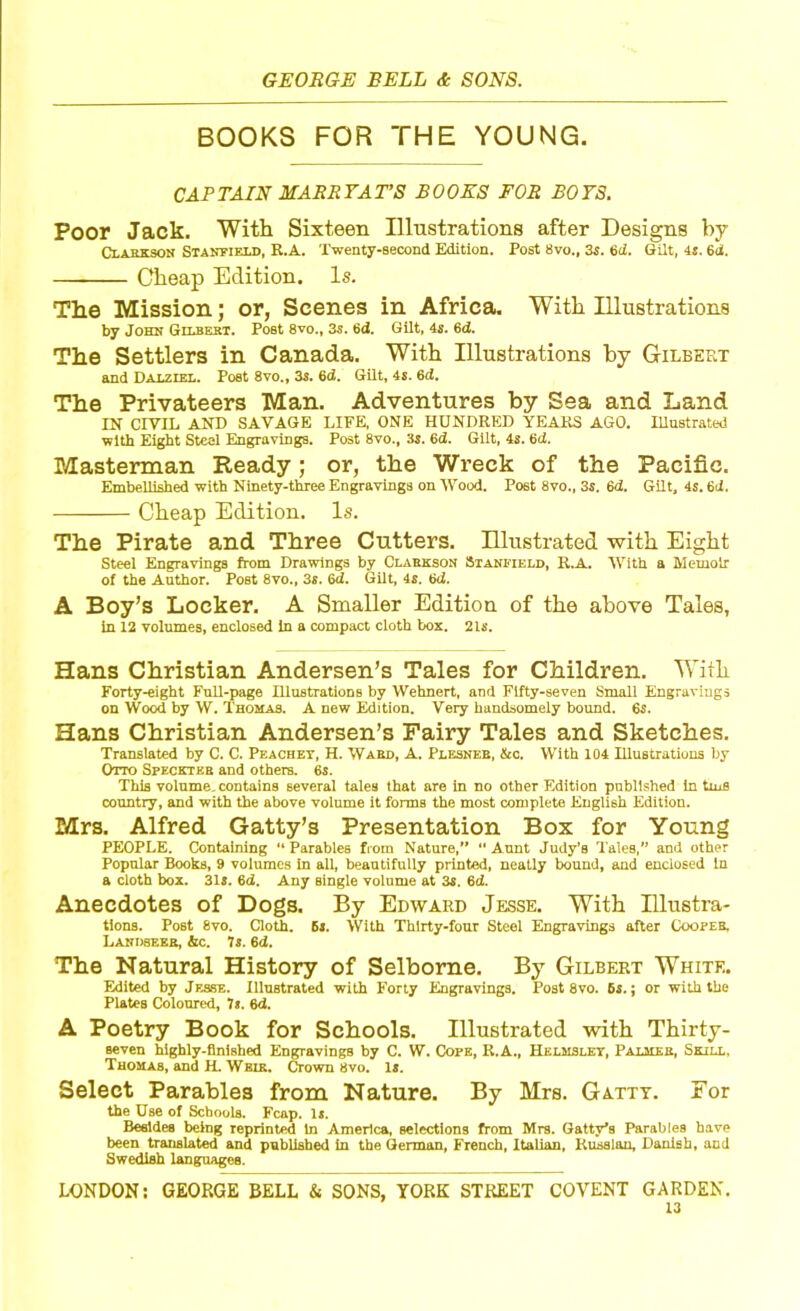 BOOKS FOR THE YOUNG. CAP TAIN MARE 7A T’S BOOKS FOR BOYS. Poor Jack. With Sixteen Illustrations after Designs by Clarkson Stanfield, R.A. Twenty-second Edition. Post 8vo., 3s. 6d. Gilt, 4s. 6d. Cheap Edition. Is. The Mission; or, Scenes in Africa. With Illustrations by John Gilbert. Poet 8vo., 35. 6d. Gilt, 45. 6d. The Settlers in Canada. With Illustrations by Gilbert and Dalziel. Poet 8vo., 3s. 6ci. Gilt, 4s. 6d. The Privateers Man. Adventures by Sea and Land IN CIVIL AND SAVAGE LIFE, ONE HUNDRED YEARS AGO. Illustrated with Eight Steel Engravings. Post 8vo., 3s. 6d. Gilt, 4s. 6d. Masterman Ready; or, the Wreck of the Pacific. Embellished with Ninety-three Engravings on Wood. Post 8vo., 3s. 6d. Gilt, 4s. 6d. Cheap Edition. Is. The Pirate and Three Cutters. Illustrated with Eight Steel Engravings from Drawings by Clarkson Stanfield, R.A. With a Memoir of the Author. Post 8vo., 35. Qd. Gilt, 4s. 6d. A Boy’s Locker. A Smaller Edition of the above Tales, in 12 volumes, enclosed In a compact cloth box. 21s. Hans Christian Andersen’s Tales for Children. With Forty-eight Full-page Illustrations by Wehnert, and Fifty-seven Small Engravings on Wood by W. Thomas. A new Edition. Very handsomely bound. 6s. Hans Christian Andersen’s Fairy Tales and Sketches. Translated by C. C. Peachey, H. Ward, A. Plesneb, &c. With 104 Illustrations by Otto Speckter and others. 6s. This volume, contains several tales that are in no other Edition published in tins country, and with the above volume it forms the most complete English Edition. Mrs. Alfred Gatty’s Presentation Box for Young PEOPLE. Containing “ Parables from Nature,” “ Aunt Judy’s Tales,” and other Popular Books, 9 volumes in all, beautifully printed, neatly bound, and enclosed in a cloth box. 318. 6d. Any single volume at 3s. 6d. Anecdotes of Dogs. By Edward Jesse. With Illustra- tions. Post 8vo. Cloth. 6s. With Thirty-four Steel Engravings after Cooper. LANH8EEB, &C. 7*. 6d. The Natural History of Selborne. By Gilbert White. Edited by Jesse. Illustrated with Forty Engravings. Post 8vo. 6s.; or with the Plates Coloured, 7«. 6'i. A Poetry Book for Schools. Illustrated with Thirty- seven highly-finished Engravings by C. W. Cope, R.A., Helmsley, Palmer, Skill, Thomas, and H. Weik. Crown 8vo. Is. Select Parables from Nature. By Mrs. Gatty. For the Use of Schools. Fcap. 1*. Besides being reprinted In America, selections from Mrs. Gatty’s Parables have been translated and published In the German, French, Italian, Russian, Danish, and Swedish languages. LONDON: GEORGE BELL & SONS. YORK STREET COVENT GARDEN.
