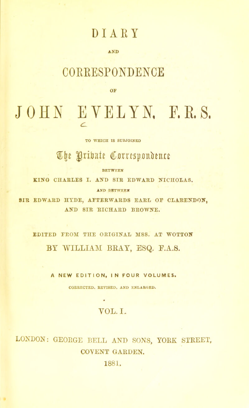 DIARY AND CORRESPONDENCE OF JOHN EVELYN. F.R.S. CL TO WHICH IS SUBJOINED grilntR tonspnfanw BETWEEN KINO CHARLES I. AND SIR EDWARD NICHOLAS. AND BETWEEN SIR EDWARD HYDE, AFTERWARDS EARL OF CLARENDON, AND SIR RICHARD BROWNE. EDITED FROM THE ORIGINAL MSS. AT WOTTON BY WILLIAM BEAT, ESQ. F.A.S. A NEW EDITION, IN FOUR VOLUMES. COERECTED. REVISED. AND ENLARGED. YOL. I. LONDON: GEOKGE BELL AND SONS, YOKE STEEET, COVENT GARDEN. 1881.