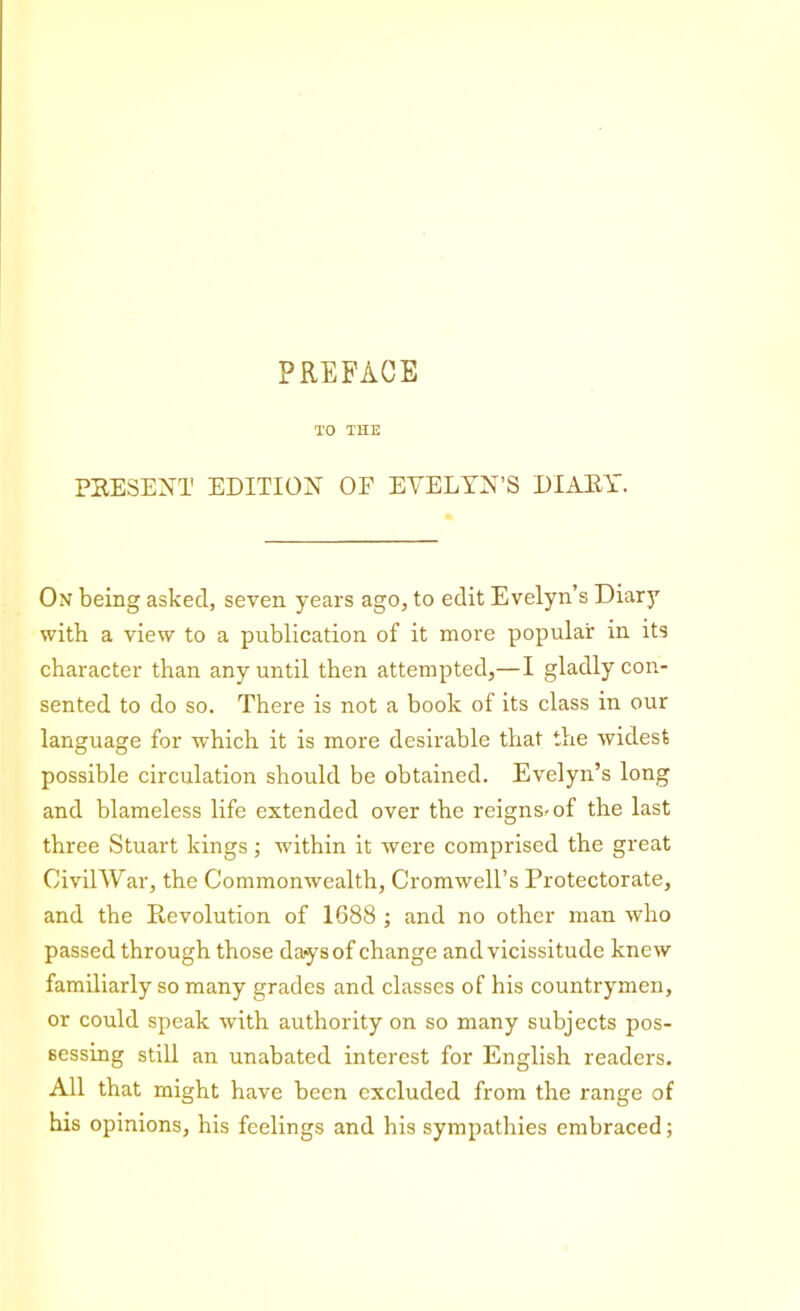 PREFACE TO THE PRESENT EDITION OF EVELYN’S DIARY. On being asked, seven years ago, to edit Evelyn’s Diarj7 with a view to a publication of it more popular in its character than any until then attempted,—I gladly con- sented to do so. There is not a book of its class in our language for which it is more desirable that the widest possible circulation should be obtained. Evelyn’s long and blameless life extended over tbe reigns^ of the last three Stuart kings; within it were comprised the great CiviTYVar, the Commonwealth, Cromwell’s Protectorate, and the Revolution of 1688 ; and no other man who passed through those days of change and vicissitude knew familiarly so many grades and classes of his countrymen, or could speak with authority on so many subjects pos- sessing still an unabated interest for English readers. All that might have been excluded from the range of his opinions, his feelings and his sympathies embraced;