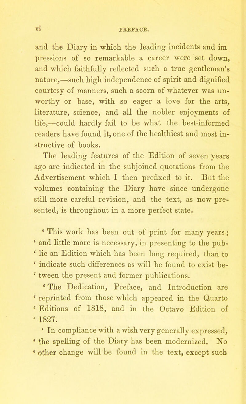 and the Diary in which the leading incidents and im pressions of so remarkable a career were set down, and which faithfully reflected such a true gentleman’s nature,—such high independence of spirit and dignified courtesy of manners, such a scorn of whatever was un- worthy or base, with so eager a love for the arts, literature, science, and all the nobler enjoyments of life,—could hardly fail to be what the best-informed readers have found it, one of the healthiest and most in- structive of books. The leading features of the Edition of seven years ago are indicated in the subjoined quotations from the Advertisement which I then prefixed to it. But the volumes containing the Diary have since undergone still more careful revision, and the text, as now pre- sented, is throughout in a more perfect state. ‘ This work has been out of print for many years; ‘ and little more is necessary, in presenting to the pub- ‘ lie an Edition which has been long required, than to ‘ indicate such differences as will be found to exist be- ‘ tween the present and former publications. ‘ The Dedication, Preface, and Introduction are ‘ reprinted from those which appeared in the Quarto ‘ Editions of 1818, and in the Octavo Edition of « 1827. ‘ In compliance with a wish very generally expressed, f the spelling of the Diary has been modernized. No « other change will be found in the text, except such