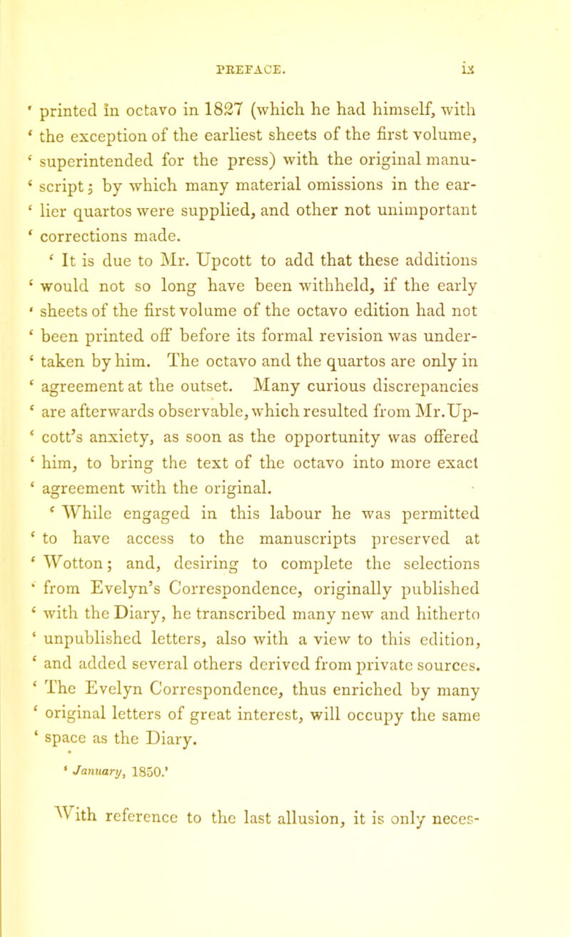 ' printed in octavo in 1827 (which he had himself, with ‘ the exception of the earliest sheets of the first volume, ‘ superintended for the press) with the original manu- * script 3 by which many material omissions in the ear- ‘ lier quartos were supplied, and other not unimportant ‘ corrections made. ‘ It is due to Mr. Upcott to add that these additions ‘ would not so long have been withheld, if the early * sheets of the first volume of the octavo edition had not ‘ been printed off before its formal revision was under- ‘ taken by him. The octavo and the quartos are only in ‘ agreement at the outset. Many curious discrepancies ‘ are afterwards observable, which resulted from Mr.TJp- ‘ cott’s anxiety, as soon as the opportunity was offered ‘ him, to bring the text of the octavo into more exact ‘ agreement with the original. * While engaged in this labour he was permitted ‘ to have access to the manuscripts preserved at ‘Wotton; and, desiring to complete the selections ‘ from Evelyn’s Correspondence, originally published ‘ with the Diary, he transcribed many new and hitherto ‘ unpublished letters, also with a view to this edition, e and added several others derived from private sources. ‘ The Evelyn Correspondence, thus enriched by many ‘ original letters of great interest, will occupy the same ‘ space as the Diary. ‘ January, 1850.’ M ith reference to the last allusion, it is only neces-