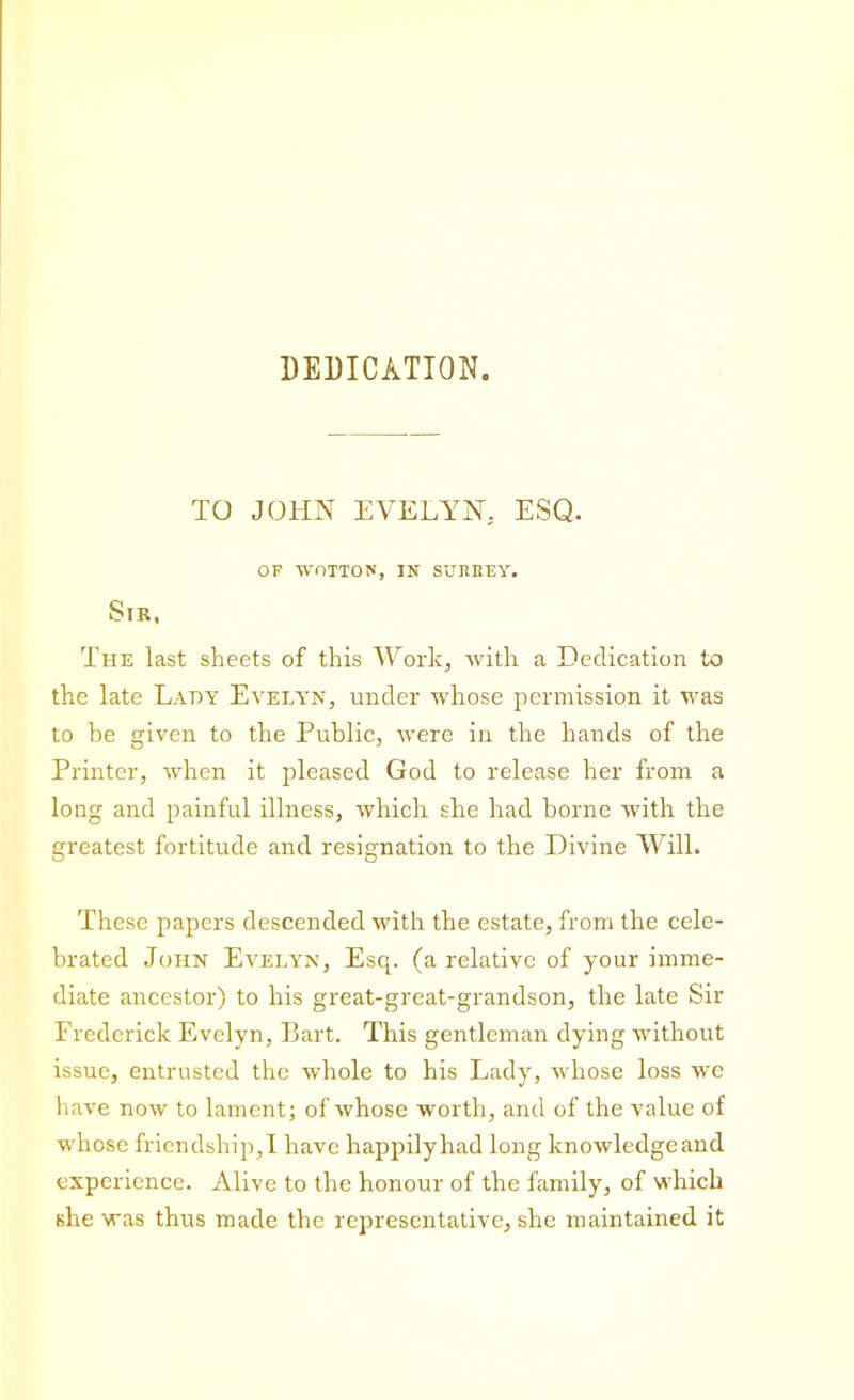 DEDICATION. TO JOHN EVELYN. ESQ. OF WOTTON, IN SURREY. Sir, The last sheets of this Work, with a Dedication to the late Lady Evelyn, under whose permission it was to be given to the Public, were in the hands of the Printer, when it pleased God to release her from a long and painful illness, which she had borne with the greatest fortitude and resignation to the Divine Will. These papers descended with the estate, from the cele- brated John Evelyn, Esq. (a relative of your imme- diate ancestor) to his great-great-grandson, the late Sir Frederick Evelyn, Bart. This gentleman dying without issue, entrusted the whole to his Lady, whose loss wre have now to lament; of whose worth, and of the value of whose friendship,I have happily had long knowledgeand experience. Alive to the honour of the family, of which she was thus made the representative, she maintained it