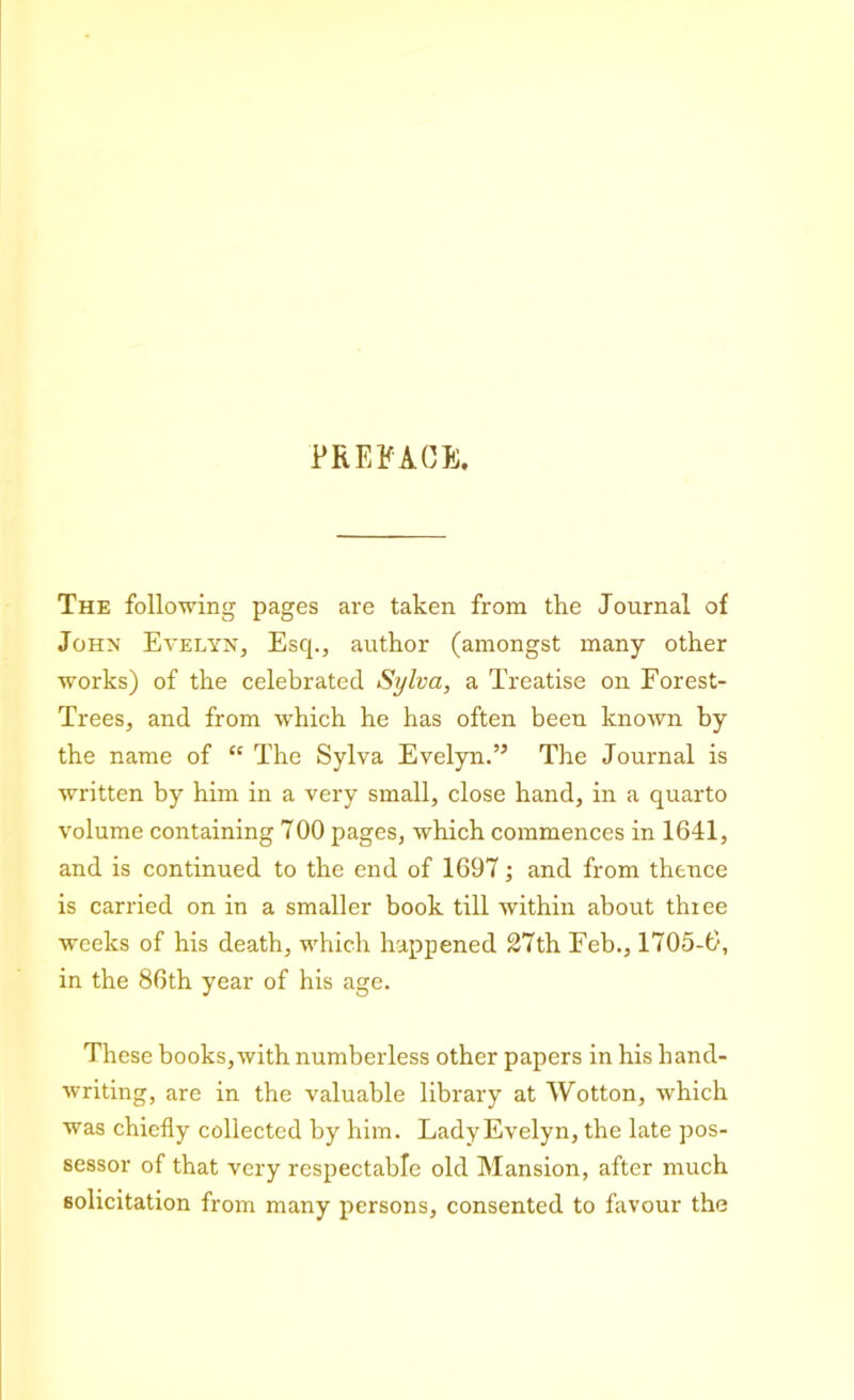 The following pages are taken from the Journal of John Evelyn, Escp, author (amongst many other works) of the celebrated Sylva, a Treatise on Forest- Trees, and from which he has often been known by the name of “ The Sylva Evelyn.” The Journal is written by him in a very small, close hand, in a quarto volume containing 700 pages, which commences in 1641, and is continued to the end of 1697; and from thence is carried on in a smaller book till within about thiee weeks of his death, which happened 27th Feb., 1705-6, in the 86th year of his age. These books,with numberless other papers in his hand- writing, are in the valuable library at Wotton, which was chiefly collected by him. Lady Evelyn, the late pos- sessor of that very respectable old Mansion, after much solicitation from many persons, consented to favour the